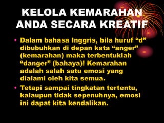 KELOLA KEMARAHAN
ANDA SECARA KREATIF
• Dalam bahasa Inggris, bila huruf “d”
dibubuhkan di depan kata “anger”
(kemarahan) maka terbentuklah
“danger” (bahaya)! Kemarahan
adalah salah satu emosi yang
dialami oleh kita semua.
• Tetapi sampai tingkatan tertentu,
kalaupun tidak sepenuhnya, emosi
ini dapat kita kendalikan.
 