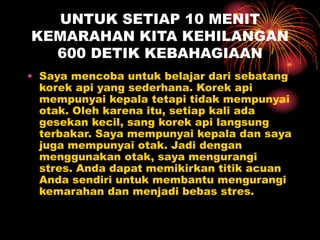 UNTUK SETIAP 10 MENIT
KEMARAHAN KITA KEHILANGAN
600 DETIK KEBAHAGIAAN
• Saya mencoba untuk belajar dari sebatang
korek api yang sederhana. Korek api
mempunyai kepala tetapi tidak mempunyai
otak. Oleh karena itu, setiap kali ada
gesekan kecil, sang korek api langsung
terbakar. Saya mempunyai kepala dan saya
juga mempunyai otak. Jadi dengan
menggunakan otak, saya mengurangi
stres. Anda dapat memikirkan titik acuan
Anda sendiri untuk membantu mengurangi
kemarahan dan menjadi bebas stres.
 