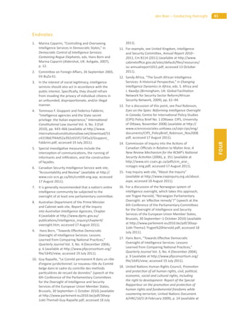 85den Boer – Conducting Oversight
FOUR
Endnotes
1. Marina Caparini, “Controlling and Overseeing
Intelligence Services in Democra c States,” in
Democra c Control of Intelligence Services:
Containing Rogue Elephants, eds. Hans Born and
Marina Caparini (Aldershot, UK: Ashgate, 2007),
p. 12.
2. Commi ee on Foreign A airs, 26 September 2003,
03-BuZa-61.
3. In the interest of social legi macy, intelligence
services should also act in accordance with the
public interest. Speciﬁcally, they should refrain
from invading the privacy of individual ci zens in
an unfounded, dispropor onate, and/or illegal
manner.
4. Tommaso F. Giupponi and Federico Fabbrini,
“Intelligence agencies and the State secret
privilege: the Italian experience,” Interna onal
Cons tu onal Law Journal Vol. 4, No. 3 (Fall
2010), pp. 443–466 (available at h p://www.
interna onalcons tu onallaw.net/download/53
c4319b67f44d52a392c655f17245a3/Giupponi_
Fabbrini.pdf; accessed 19 July 2011).
5. Special inves ga ve measures include the
intercep on of communica ons, the running of
informants and inﬁltrators, and the construc on
of façades.
6. Canadian Security Intelligence Service web site,
“Accountability and Review” (available at h p://
www.csis-scrs.gc.ca/bts/ccntblt-eng.asp; accessed
17 August 2011).
7. It is generally recommended that a na on’s en re
intelligence community be subjected to the
oversight of at least one parliamentary commi ee.
8. Australian Department of the Prime Minister
and Cabinet web site, Report of the Inquiry
into Australian Intelligence Agencies, Chapter
4 (available at h p://www.dpmc.gov.au/
publica ons/intelligence_inquiry/chapter4/
oversight.htm; accessed 17 August 2011).
9. Hans Born, “Towards E ec ve Democra c
Oversight of Intelligence Services: Lessons
Learned from Comparing Na onal Prac ces,”
Quarterly Journal Vol. 3, No. 4 (December 2004),
p. 6 (available at h p://www.pfpconsor um.org/
ﬁle/1645/view; accessed 19 July 2011).
10. Guy Rapaille, “Le Comité permanent R dans un rôle
d’organe juridic onnel: Le nouveau rôle du Comité
belge dans le cadre du contrôle des methods
par culières de recueil de données” (speech at the
6th Conference of the Parliamentary Commi ees
for the Oversight of Intelligence and Security
Services of the European Union Member States,
Brussels, 30 September–1 October 2010) (available
at h p://www.parlement-eu2010.be/pdf/30sep-
1okt-Thema0-Guy-Rapaille.pdf; accessed 18 July
2011).
11. For example, see United Kingdom, Intelligence
and Security Commi ee, Annual Report 2010–
2011, Cm 8114 (2011) (available at h p://www.
cabineto ce.gov.uk/sites/default/ﬁles/resources/
isc-annualreport1011.pdf; accessed 13 October
2011).
12. Sandy Africa, “The South African Intelligence
Services: A Historical Perspec ve,” in Changing
Intelligence Dynamics in Africa, eds. S. Africa and
J. Kwadjo (Birmingham, UK: Global Facilita on
Network for Security Sector Reform/African
Security Network, 2009), pp. 61–94.
13. For a discussion of this point, see Paul Robinson,
Eyes on the Spies: Reforming Intelligence Oversight
in Canada, Centre for Interna onal Policy Studies
(CIPS) Policy Brief No. 1 (O awa: CIPS, University
of O awa, November 2008) (available at h p://
www.sciencessociales.uo awa.ca/cepi-cips/eng/
documents/CIPS_PolicyBrief_Robinson_Nov2008.
pdf; accessed 17 August 2011).
14. Commission of Inquiry into the Ac ons of
Canadian O cials in Rela on to Maher Arar, A
New Review Mechanism for the RCMP’s Na onal
Security Ac vi es (2006), p. 351 (available at
h p://www.sirc-csars.gc.ca/pdfs/cm_arar_
rcmpgrc-eng.pdf; accessed 17 August 2011).
15. Iraq Inquiry web site, “About the Inquiry”
(available at h p://www.iraqinquiry.org.uk/about.
aspx; accessed 18 August 2011).
16. For a discussion of the Norwegian system of
intelligence oversight, which takes this approach,
see Trygve Harvold, “Norwegian Parliamentary
Oversight: an ‘e ec ve remedy’?” (speech at the
6th Conference of the Parliamentary Commi ees
for the Oversight of Intelligence and Security
Services of the European Union Member States,
Brussels, 30 September–1 October 2010) (available
at h p://www.parlement-eu2010.be/pdf/30sep-
1okt-Thema1-Trygve%20Harvold.pdf; accessed 18
July 2011).
17. Hans Born, “Towards E ec ve Democra c
Oversight of Intelligence Services: Lessons
Learned from Comparing Na onal Prac ces,”
Quarterly Journal Vol. 3, No. 4 (December 2004),
p. 9 (available at h p://www.pfpconsor um.org/
ﬁle/1645/view; accessed 19 July 2011).
18. United Na ons Human Rights Council, Promo on
and protec on of all human rights, civil, poli cal,
economic, social and cultural rights, including
the right to development: Report of the Special
Rapporteur on the promo on and protec on of
human rights and fundamental freedoms while
countering terrorism, United Na ons Document
A/HRC/10/3 (4 February 2009), p. 24 (available at
 