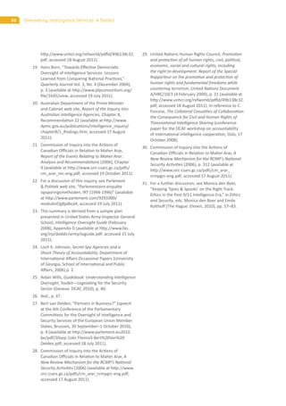 86 Overseeing Intelligence Services: A Toolkit
h p://www.unhcr.org/refworld/pdﬁd/49b138c32.
pdf; accessed 18 August 2011).
19. Hans Born, “Towards E ec ve Democra c
Oversight of Intelligence Services: Lessons
Learned from Comparing Na onal Prac ces,”
Quarterly Journal Vol. 3, No. 4 (December 2004),
p. 3 (available at h p://www.pfpconsor um.org/
ﬁle/1645/view; accessed 19 July 2011).
20. Australian Department of the Prime Minister
and Cabinet web site, Report of the Inquiry into
Australian Intelligence Agencies, Chapter 8,
Recommenda on 22 (available at h p://www.
dpmc.gov.au/publica ons/intelligence_inquiry/
chapter8/1_ﬁndings.htm; accessed 17 August
2011).
21. Commission of Inquiry into the Ac ons of
Canadian O cials in Rela on to Maher Arar,
Report of the Events Rela ng to Maher Arar:
Analysis and Recommenda ons (2006), Chapter
9 (available at h p://www.sirc-csars.gc.ca/pdfs/
cm_arar_rec-eng.pdf; accessed 19 October 2011).
22. For a discussion of this inquiry, see Parlement
& Poli ek web site, “Parlementaire enquête
opsporingsmethoden, IRT (1994-1996)” (available
at h p://www.parlement.com/9291000/
modulesf/g8pdkcx4; accessed 19 July 2011).
23. This summary is derived from a sample plan
presented in United States Army Inspector General
School, Intelligence Oversight Guide (February
2008), Appendix D (available at h p://www.fas.
org/irp/doddir/army/ioguide.pdf; accessed 15 July
2011).
24. Loch K. Johnson, Secret Spy Agencies and a
Shock Theory of Accountability, Department of
Interna onal A airs Occasional Papers (University
of Georgia, School of Interna onal and Public
A airs, 2006) p. 2.
25. Aidan Wills, Guidebook: Understanding Intelligence
Oversight, Toolkit—Legisla ng for the Security
Sector (Geneva: DCAF, 2010), p. 40.
26. Ibid., p. 37.
27. Bert van Delden, “Partners in Business?” (speech
at the 6th Conference of the Parliamentary
Commi ees for the Oversight of Intelligence and
Security Services of the European Union Member
States, Brussels, 30 September–1 October 2010),
p. 4 (available at h p://www.parlement-eu2010.
be/pdf/30sep-1okt-Thema3-Bert%20Van%20
Delden.pdf; accessed 18 July 2011).
28. Commission of Inquiry into the Ac ons of
Canadian O cials in Rela on to Maher Arar, A
New Review Mechanism for the RCMP’s Na onal
Security Ac vi es (2006) (available at h p://www.
sirc-csars.gc.ca/pdfs/cm_arar_rcmpgrc-eng.pdf;
accessed 17 August 2011).
29. United Na ons Human Rights Council, Promo on
and protec on of all human rights, civil, poli cal,
economic, social and cultural rights, including
the right to development: Report of the Special
Rapporteur on the promo on and protec on of
human rights and fundamental freedoms while
countering terrorism, United Na ons Document
A/HRC/10/3 (4 February 2009), p. 21 (available at
h p://www.unhcr.org/refworld/pdﬁd/49b138c32.
pdf; accessed 18 August 2011). In reference to C.
Forcese, The Collateral Casual es of Collabora on:
the Consequence for Civil and Human Rights of
Transna onal Intelligence Sharing (conference
paper for the DCAF workshop on accountability
of interna onal intelligence coopera on, Oslo, 17
October 2008).
30. Commission of Inquiry into the Ac ons of
Canadian O cials in Rela on to Maher Arar, A
New Review Mechanism for the RCMP’s Na onal
Security Ac vi es (2006), p. 312 (available at
h p://www.sirc-csars.gc.ca/pdfs/cm_arar_
rcmpgrc-eng.pdf; accessed 17 August 2011).
31. For a further discussion, see Monica den Boer,
“Keeping ‘Spies & Spooks’ on the Right Track:
Ethics in the Post 9/11 Intelligence Era,” in Ethics
and Security, eds. Monica den Boer and Emile
Koltho (The Hague: Eleven, 2010), pp. 57–83.
 