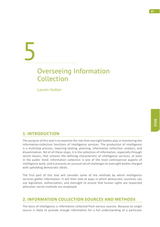89
FIVE
1. INTRODUCTION
The purpose of this tool is to examine the role that oversight bodies play in monitoring the
information-collection functions of intelligence services. The production of intelligence
is a multistep process, requiring tasking, planning, information collection, analysis, and
dissemination. Yet of all these steps, it is the collection of information, especially through
secret means, that remains the defining characteristic of intelligence services, at least
in the public mind. Information collection is one of the most controversial aspects of
intelligence work, and it presents an unusual set of challenges to oversight bodies charged
with upholding democratic ideals.
The first part of this tool will consider some of the methods by which intelligence
services gather information. It will then look at ways in which democratic countries can
use legislation, authorization, and oversight to ensure that human rights are respected
whenever secret methods are employed.
2. INFORMATION COLLECTION SOURCES AND METHODS
The basis of intelligence is information collected from various sources. Because no single
source is likely to provide enough information for a full understanding of a particular
Overseeing Information
Collection
5
Lauren Hutton
 