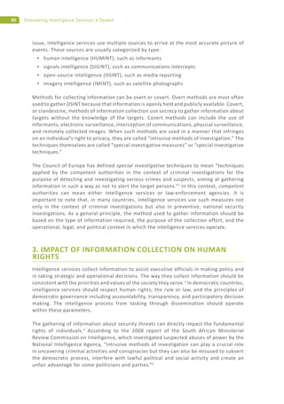 90 Overseeing Intelligence Services: A Toolkit
issue, intelligence services use multiple sources to arrive at the most accurate picture of
events. These sources are usually categorized by type:
human intelligence (HUMINT), such as informants
signals intelligence (SIGINT), such as communications intercepts
open-source intelligence (OSINT), such as media reporting
imagery intelligence (IMINT), such as satellite photographs
Methods for collecting information can be overt or covert. Overt methods are most often
used to gather OSINT because that information is openly held and publicly available. Covert,
or clandestine, methods of information collection use secrecy to gather information about
targets without the knowledge of the targets. Covert methods can include the use of
informants, electronic surveillance, interception of communications, physical surveillance,
and remotely collected images. When such methods are used in a manner that infringes
on an individual’s right to privacy, they are called “intrusive methods of investigation.” The
techniques themselves are called “special investigative measures” or “special investigative
techniques.”
The Council of Europe has defined special investigative techniques to mean “techniques
applied by the competent authorities in the context of criminal investigations for the
purpose of detecting and investigating serious crimes and suspects, aiming at gathering
information in such a way as not to alert the target persons.”1
In this context, competent
authorities can mean either intelligence services or law-enforcement agencies. It is
important to note that, in many countries, intelligence services use such measures not
only in the context of criminal investigations but also in preventive, national security
investigations. As a general principle, the method used to gather information should be
based on the type of information required, the purpose of the collection effort, and the
operational, legal, and political context in which the intelligence services operate.
3. IMPACT OF INFORMATION COLLECTION ON HUMAN
RIGHTS
Intelligence services collect information to assist executive officials in making policy and
in taking strategic and operational decisions. The way they collect information should be
consistent with the priorities and values of the society they serve.2
In democratic countries,
intelligence services should respect human rights, the rule or law, and the principles of
democratic governance including accountability, transparency, and participatory decision
making. The intelligence process from tasking through dissemination should operate
within these parameters.
The gathering of information about security threats can directly impact the fundamental
rights of individuals.3
According to the 2008 report of the South African Ministerial
Review Commission on Intelligence, which investigated suspected abuses of power by the
National Intelligence Agency, “intrusive methods of investigation can play a crucial role
in uncovering criminal activities and conspiracies but they can also be misused to subvert
the democratic process, interfere with lawful political and social activity and create an
unfair advantage for some politicians and parties.”4
 