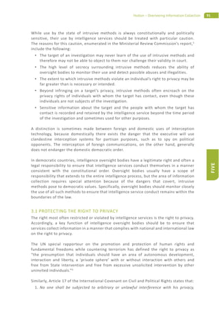 91Hutton – Overseeing Information Collection
FIVE
While use by the state of intrusive methods is always constitutionally and politically
sensitive, their use by intelligence services should be treated with particular caution.
The reasons for this caution, enumerated in the Ministerial Review Commission’s report,5
include the following:
The target of an investigation may never learn of the use of intrusive methods and
therefore may not be able to object to them nor challenge their validity in court.
The high level of secrecy surrounding intrusive methods reduces the ability of
oversight bodies to monitor their use and detect possible abuses and illegalities.
The extent to which intrusive methods violate an individual’s right to privacy may be
far greater than is necessary or intended.
Beyond infringing on a target’s privacy, intrusive methods often encroach on the
privacy rights of individuals with whom the target has contact, even though these
individuals are not subjects of the investigation.
Sensitive information about the target and the people with whom the target has
contact is recorded and retained by the intelligence service beyond the time period
of the investigation and sometimes used for other purposes.
A distinction is sometimes made between foreign and domestic uses of interception
technology, because domestically there exists the danger that the executive will use
clandestine interception systems for partisan purposes, such as to spy on political
opponents. The interception of foreign communications, on the other hand, generally
does not endanger the domestic democratic order.
In democratic countries, intelligence oversight bodies have a legitimate right and often a
legal responsibility to ensure that intelligence services conduct themselves in a manner
consistent with the constitutional order. Oversight bodies usually have a scope of
responsibility that extends to the entire intelligence process, but the area of information
collection requires special attention because of the dangers that covert, intrusive
methods pose to democratic values. Specifically, oversight bodies should monitor closely
the use of all such methods to ensure that intelligence service conduct remains within the
boundaries of the law.
3.1 PROTECTING THE RIGHT TO PRIVACY
The right most often restricted or violated by intelligence services is the right to privacy.
Accordingly, a key function of intelligence oversight bodies should be to ensure that
services collect information in a manner that complies with national and international law
on the right to privacy.
The UN special rapporteur on the promotion and protection of human rights and
fundamental freedoms while countering terrorism has defined the right to privacy as
“the presumption that individuals should have an area of autonomous development,
interaction and liberty, a ‘private sphere’ with or without interaction with others and
free from State intervention and free from excessive unsolicited intervention by other
uninvited individuals.”6
Similarly, Article 17 of the International Covenant on Civil and Political Rights states that:
1. No one shall be subjected to arbitrary or unlawful interference with his privacy,
 