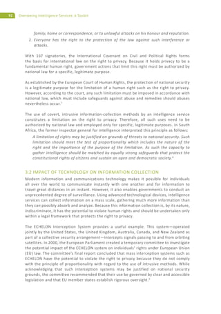 92 Overseeing Intelligence Services: A Toolkit
family, home or correspondence, or to unlawful attacks on his honour and reputation.
2. Everyone has the right to the protection of the law against such interference or
attacks.
With 167 signatories, the International Covenant on Civil and Political Rights forms
the basis for international law on the right to privacy. Because it holds privacy to be a
fundamental human right, government actions that limit this right must be authorized by
national law for a specific, legitimate purpose.
As established by the European Court of Human Rights, the protection of national security
is a legitimate purpose for the limitation of a human right such as the right to privacy.
However, according to the court, any such limitation must be imposed in accordance with
national law, which must include safeguards against abuse and remedies should abuses
nevertheless occur.7
The use of covert, intrusive information-collection methods by an intelligence service
constitutes a limitation on the right to privacy. Therefore, all such uses need to be
authorized by national law and employed only for specific, legitimate purposes. In South
Africa, the former inspector general for intelligence interpreted this principle as follows:
A limitation of rights may be justified on grounds of threats to national security. Such
limitation should meet the test of proportionality which includes the nature of the
right and the importance of the purpose of the limitation. As such the capacity to
gather intelligence should be matched by equally strong safeguards that protect the
constitutional rights of citizens and sustain an open and democratic society.8
3.2 IMPACT OF TECHNOLOGY ON INFORMATION COLLECTION
Modern information and communications technology makes it possible for individuals
all over the world to communicate instantly with one another and for information to
travel great distances in an instant. However, it also enables governments to conduct an
unprecedented degree of surveillance. Using advanced technological devices, intelligence
services can collect information on a mass scale, gathering much more information than
they can possibly absorb and analyze. Because this information collection is, by its nature,
indiscriminate, it has the potential to violate human rights and should be undertaken only
within a legal framework that protects the right to privacy.
The ECHELON Interception System provides a useful example. This system—operated
jointly by the United States, the United Kingdom, Australia, Canada, and New Zealand as
part of a collective security arrangement—intercepts signals passing to and from orbiting
satellites. In 2000, the European Parliament created a temporary committee to investigate
the potential impact of the ECHELON system on individuals’ rights under European Union
(EU) law. The committee’s final report concluded that mass interception systems such as
ECHELON have the potential to violate the right to privacy because they do not comply
with the principle of proportionality with regard to the use of intrusive methods. While
acknowledging that such interception systems may be justified on national security
grounds, the committee recommended that their use be governed by clear and accessible
legislation and that EU member states establish rigorous oversight.9
 