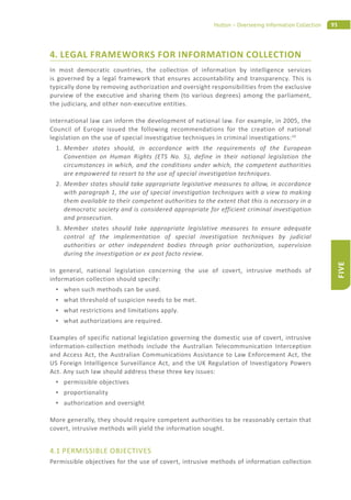 93Hutton – Overseeing Information Collection
FIVE
4. LEGAL FRAMEWORKS FOR INFORMATION COLLECTION
In most democratic countries, the collection of information by intelligence services
is governed by a legal framework that ensures accountability and transparency. This is
typically done by removing authorization and oversight responsibilities from the exclusive
purview of the executive and sharing them (to various degrees) among the parliament,
the judiciary, and other non-executive entities.
International law can inform the development of national law. For example, in 2005, the
Council of Europe issued the following recommendations for the creation of national
legislation on the use of special investigative techniques in criminal investigations:10
1. Member states should, in accordance with the requirements of the European
Convention on Human Rights (ETS No. 5), define in their national legislation the
circumstances in which, and the conditions under which, the competent authorities
are empowered to resort to the use of special investigation techniques.
2. Member states should take appropriate legislative measures to allow, in accordance
with paragraph 1, the use of special investigation techniques with a view to making
them available to their competent authorities to the extent that this is necessary in a
democratic society and is considered appropriate for efficient criminal investigation
and prosecution.
3. Member states should take appropriate legislative measures to ensure adequate
control of the implementation of special investigation techniques by judicial
authorities or other independent bodies through prior authorization, supervision
during the investigation or ex post facto review.
In general, national legislation concerning the use of covert, intrusive methods of
information collection should specify:
when such methods can be used.
what threshold of suspicion needs to be met.
what restrictions and limitations apply.
what authorizations are required.
Examples of specific national legislation governing the domestic use of covert, intrusive
information-collection methods include the Australian Telecommunication Interception
and Access Act, the Australian Communications Assistance to Law Enforcement Act, the
US Foreign Intelligence Surveillance Act, and the UK Regulation of Investigatory Powers
Act. Any such law should address these three key issues:
permissible objectives
proportionality
authorization and oversight
More generally, they should require competent authorities to be reasonably certain that
covert, intrusive methods will yield the information sought.
4.1 PERMISSIBLE OBJECTIVES
Permissible objectives for the use of covert, intrusive methods of information collection
 