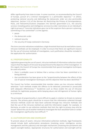 94 Overseeing Intelligence Services: A Toolkit
differ significantly from state to state. In some countries, as recommended by the Council
of Europe, pursuit of a criminal investigation is a permissible objective.11
In others,
protecting national security and defending the democratic order are also permissible
objectives. Section 3 (1) of the German Act Restricting the Privacy of Correspondence,
Posts, and Telecommunications empowers the German government (i.e., the security
services including police and intelligence services) to order restrictions on an individual’s
right to privacy if “concrete indications give rise to the suspicion that a person is planning,
committing or has committed” a crime against:
peace
the democratic order
national security
the security of troops stationed in Germany
The term concrete indications establishes a high threshold that must be met before covert,
intrusive methods can be employed. In order to ensure that there are significant reasons
for the use of intrusive methods of investigation, such justification should be included in
the application for authorization.
4.2 PROPORTIONALITY
Legislation governing the use of covert, intrusive methods of information collection should
require that the degree of intrusion be proportional to the objective of the investigation. In
this regard, the Council of Europe has recommended that special investigative techniques
be used only when:
there is probable cause to believe that a serious crime has been committed or is
being planned.
due consideration has been given to the “proportionality between the effects of the
use of special investigation techniques and the objective that has been identified.”12
The Council has further recommended that member states use less intrusive methods
whenever “such methods enable the offence to be detected, prevented or prosecuted
with adequate effectiveness.”13
Guidelines such as these enable the use of intrusive
methods for legitimate purposes while keeping abuse and infringement of human rights
to a minimum.
The principle of proportionality is more difficult to apply in relation to threats to national
security. The primary goals should be to ensure that the information collected through
intrusive methods could not have been collected through less intrusive methods and
that the use of the intrusive method can yield the information sought. For example, in
Germany, an order to use collection methods that limit the right to privacy may only be
issued “where the use of another method to investigate the facts would be futile or render
the investigation significantly more difficult.”14
4.3 AUTHORIZATION AND OVERSIGHT
To prevent abuse of covert, intrusive information-collection methods, legal frameworks
should include both authorization procedures (involving senior intelligence service
management and the judiciary) and oversight mechanisms (involving the parliament and
expert oversight bodies). Appropriate structures for authorization and oversight will be
 
