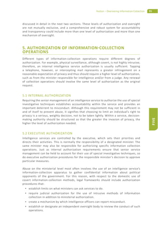 95Hutton – Overseeing Information Collection
FIVE
discussed in detail in the next two sections. These levels of authorization and oversight
are not mutually exclusive, and a comprehensive and robust system for accountability
and transparency could include more than one level of authorization and more than one
mechanism of oversight.
5. AUTHORIZATION OF INFORMATION COLLECTION
OPERATIONS
Different types of information-collection operations require different degrees of
authorization. For example, physical surveillance, although covert, is not highly intrusive;
therefore, an internal intelligence service authorization is usually sufficient. Tapping
a telephone, however, or intercepting mail represents a greater infringement on a
reasonable expectation of privacy and thus should require a higher level of authorization,
such as from the minister responsible for intelligence and/or from a judge. Any renewal
of collection operations should involve the same level of authorization as the original
request.
5.1 INTERNAL AUTHORIZATION
Requiring the senior management of an intelligence service to authorize the use of special
investigative techniques establishes accountability within the service and provides an
important deterrent to misconduct. Although this requirement may not be sufficient in
and of itself to prevent abuse, it signifies that choosing to limit an individual’s right to
privacy is a serious, weighty decision, not to be taken lightly. Within a service, decision-
making authority should be structured so that the greater the invasion of privacy, the
higher the level of authorization needed.
5.2 EXECUTIVE AUTHORIZATION
Intelligence services are controlled by the executive, which sets their priorities and
directs their activities. This is normally the responsibility of a designated minister. The
same minister may also be responsible for authorizing specific information collection
operations. Just as internal authorization requirements ensure that senior service
management can be held to account for their use of special investigative techniques, so
do executive authorization procedures for the responsible minister’s decision to approve
particular measures.
Abuse on the ministerial level most often involves the use of an intelligence service’s
information-collection apparatus to gather confidential information about political
opponents of the government. For this reason, with respect to the domestic use of
covert information-collection methods, legal frameworks should include authorization
procedures that:
establish limits on what ministers can ask services to do.
require judicial authorization for the use of intrusive methods of information
collection in addition to ministerial authorization.
create a mechanism by which intelligence officers can report misconduct.
establish or designate an independent oversight body to review the conduct of such
operations.
 