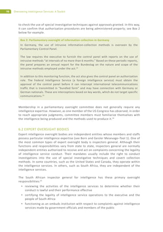 98 Overseeing Intelligence Services: A Toolkit
to check the use of special investigative techniques against approvals granted. In this way,
it can confirm that authorization procedures are being administered properly; see Box 2
below for example.
Membership in a parliamentary oversight committee does not generally require any
intelligence expertise. However, as one member of the US Congress has observed, in order
to reach appropriate judgments, committee members must familiarize themselves with
the intelligence being produced and the methods used to produce it.24
6.2 EXPERT OVERSIGHT BODIES
Expert intelligence oversight bodies are independent entities whose members and staffs
possess particular intelligence expertise (see Born and Geisler Mesevage–Tool 1). One of
the most common types of expert oversight body is inspectors general. Although their
functions and responsibilities vary from state to state, inspectors general are normally
independent entities authorized to receive and act on complaints concerning the legality
of intelligence service conduct. Their mandates usually include the right to conduct
investigations into the use of special investigative techniques and covert collection
methods. In some countries, such as the United States and Canada, they operate within
the intelligence services. In others, such as South Africa, they are independent of the
intelligence services.
The South African inspector general for intelligence has these primary oversight
responsibilities:25
reviewing the activities of the intelligence services to determine whether their
conduct is lawful and their performance effective
certifying the legality of intelligence service operations to the executive and the
people of South Africa
functioning as an ombuds institution with respect to complaints against intelligence
services made by government officials and members of the public
Box 2: Parliamentary oversight of information collection in Germany
In Germany, the use of intrusive information-collection methods is overseen by the
Parliamentary Control Panel.
The law requires the executive to furnish the control panel with reports on the use of
intrusive methods “at intervals of no more than 6 months.” Based on these periodic reports,
the panel prepares an annual report for the Bundestag on the nature and scope of the
intrusive methods employed under the act.22
In addition to this monitoring function, the act also gives the control panel an authorization
role. The Federal Intelligence Service (a foreign intelligence service) must obtain the
approval of the control panel before it can intercept international telecommunications
traffic that is transmitted in “bundled form” and may have connection with Germany or
German nationals. These are interceptions based on key words, which do not target specific
communications.23
 