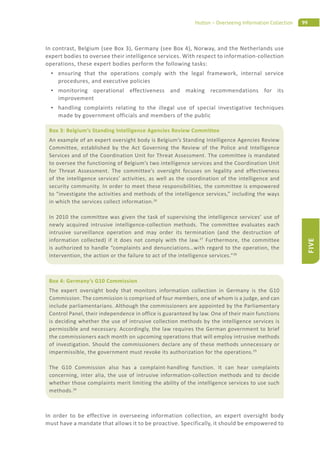 99Hutton – Overseeing Information Collection
FIVE
In contrast, Belgium (see Box 3), Germany (see Box 4), Norway, and the Netherlands use
expert bodies to oversee their intelligence services. With respect to information-collection
operations, these expert bodies perform the following tasks:
ensuring that the operations comply with the legal framework, internal service
procedures, and executive policies
monitoring operational effectiveness and making recommendations for its
improvement
handling complaints relating to the illegal use of special investigative techniques
made by government officials and members of the public
In order to be effective in overseeing information collection, an expert oversight body
must have a mandate that allows it to be proactive. Specifically, it should be empowered to
Box 3: Belgium’s Standing Intelligence Agencies Review Committee
An example of an expert oversight body is Belgium’s Standing Intelligence Agencies Review
Committee, established by the Act Governing the Review of the Police and Intelligence
Services and of the Coordination Unit for Threat Assessment. The committee is mandated
to oversee the functioning of Belgium’s two intelligence services and the Coordination Unit
for Threat Assessment. The committee’s oversight focuses on legality and effectiveness
of the intelligence services’ activities, as well as the coordination of the intelligence and
security community. In order to meet these responsibilities, the committee is empowered
to “investigate the activities and methods of the intelligence services,” including the ways
in which the services collect information.26
In 2010 the committee was given the task of supervising the intelligence services’ use of
newly acquired intrusive intelligence-collection methods. The committee evaluates each
intrusive surveillance operation and may order its termination (and the destruction of
information collected) if it does not comply with the law.27
Furthermore, the committee
is authorized to handle “complaints and denunciations…with regard to the operation, the
intervention, the action or the failure to act of the intelligence services.”28
Box 4: Germany’s G10 Commission
The expert oversight body that monitors information collection in Germany is the G10
Commission. The commission is comprised of four members, one of whom is a judge, and can
include parliamentarians. Although the commissioners are appointed by the Parliamentary
Control Panel, their independence in office is guaranteed by law. One of their main functions
is deciding whether the use of intrusive collection methods by the intelligence services is
permissible and necessary. Accordingly, the law requires the German government to brief
the commissioners each month on upcoming operations that will employ intrusive methods
of investigation. Should the commissioners declare any of these methods unnecessary or
impermissible, the government must revoke its authorization for the operations.29
The G10 Commission also has a complaint-handling function. It can hear complaints
concerning, inter alia, the use of intrusive information-collection methods and to decide
whether those complaints merit limiting the ability of the intelligence services to use such
methods.30
 