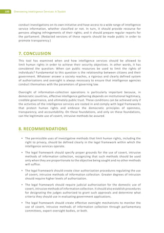 100 Overseeing Intelligence Services: A Toolkit
conduct investigations on its own initiative and have access to a wide range of intelligence
service information, whether classified or not. In turn, it should provide recourse for
persons alleging infringements of their rights; and it should prepare regular reports for
the parliament. (Redacted versions of these reports should be made public in order to
promote transparency.)
7. CONCLUSION
This tool has examined when and how intelligence services should be allowed to
limit human rights in order to achieve their security objectives. In other words, it has
considered the question: When can public resources be used to limit the rights of
individuals? Fundamental to this question is the relationship between citizens and their
government. Whatever answer a society reaches, a rigorous and clearly defined system
of authorizations and oversight is always necessary to ensure that intelligence agencies
conduct themselves with the parameters of governing law.
Oversight of information-collection operations is particularly important because, in
democratic countries, effective intelligence gathering depends on institutional legitimacy,
credible governance, and ultimately public trust. These conditions can be achieved only if
the activities of the intelligence services are rooted in and comply with legal frameworks
that protect human rights and embrace the democratic principles of openness,
transparency, and accountability. On these foundations, and only on these foundations,
can the legitimate use of covert, intrusive methods be assured.
8. RECOMMENDATIONS
The permissible uses of investigative methods that limit human rights, including the
right to privacy, should be defined clearly in the legal framework within which the
intelligence services operate.
The legal framework should specify proper grounds for the use of covert, intrusive
methods of information collection, recognizing that such methods should be used
only when they are proportionate to the objective being sought and no other methods
will suffice.
The legal framework should create clear authorization procedures regulating the use
of covert, intrusive methods of information collection. Greater degrees of intrusion
should require higher levels of authorization.
The legal framework should require judicial authorization for the domestic use of
covert, intrusive methods of information collection. It should also establish procedures
for designating the judges authorized to grant such approvals and determine what
criteria they should use in evaluating government applications.
The legal framework should create effective oversight mechanisms to monitor the
use of covert, intrusive methods of information collection through parliamentary
committees, expert oversight bodies, or both.
 