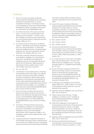 101Hutton – Overseeing Information Collection
FIVE
Endnotes
1. Council of Europe, Commi ee of Ministers,
Recommenda on Rec(2005)10 of the Commi ee
of Ministers to member states on “special
inves ga on techniques” in rela on to serious
crimes including acts of terrorism (20 April 2005),
Rec(2005)10, Chapter I (available at h ps://wcd.
coe.int/ViewDoc.jsp?id=849269&Site=CM).
2. For a fuller discussion of this point, see Ronnie
Kasrils, “To spy or not to spy? Intelligence and
democracy in South Africa,” in To spy or not to
spy? Intelligence and democracy in South Africa,
ed. Lauren Hu on (Pretoria: Ins tute for Security
Studies, 2009), pp. 9–22.
3. For a fuller discussion of this point, see Marina
Caparini, “Controlling and Overseeing Intelligence
Services in Democra c States,” in Democra c
Control of Intelligence Services: Containing Rogue
Elephants, eds. Hans Born and Marina Caparini
(Aldershot, UK: Ashgate, 2007), pp. 3–24.
4. South Africa, Ministerial Review Commission
on Intelligence, Intelligence in a Cons tu onal
Democracy: Final Report to the Minister for
Intelligence Services, the Honourable Mr Ronnie
Kasrils, MP (10 September 2008) (available at
h p://www.ssronline.org/document_result.
cfm?id=3852; accessed 11 July 2011).
5. Ibid., pp. 158–159.
6. United Na ons Human Rights Council, Promo on
and protec on of all human rights, civil, poli cal,
economic, social and cultural rights, including
the right to development: Report of the Special
Rapporteur on the promo on and protec on of
human rights and fundamental freedoms while
countering terrorism, United Na ons Document A/
HRC/10/3 (4 February 2009), p. 6–7 (available at
h p://www.unhcr.org/refworld/pdﬁd/49b138c32.
pdf; accessed 14 February 2012).
7. Council of Europe, European Commission for
Democracy through Law (Venice Commission),
Report on the democra c oversight of the security
services, CDL-AD(2007)016 (2007) (available
at h p://www.venice.coe.int/docs/2007/CDL-
AD%282007%29016-e.asp; accessed 22 October
2011).
8. South Africa, Ministerial Review Commission
on Intelligence, Intelligence in a Cons tu onal
Democracy: Final Report to the Minister for
Intelligence Services, the Honourable Mr
Ronnie Kasrils, MP (10 September 2008), p. 157
(available at www.ssronline.org/document_result.
cfm?id=3852).
9. European Parliament, Temporary Commi ee on
the ECHELON Intercep on System, Dra document
on the existence of a global system for intercep ng
private and commercial communica ons (ECHELON
intercep on system) (2001) (available at h p://
cryptome.org/echelon-ep.htm; accessed 16 July
2011).
10. Council of Europe, Commi ee of Ministers,
Recommenda on Rec(2005)10 of the Commi ee
of Ministers to member states on “special
inves ga ve techniques” in rela on to serious
crimes including acts of terrorism (20 April 2005),
Rec(2005)10, Chapter II (a) (available at h ps://
wcd.coe.int/ViewDoc.jsp?id=849269&Site=CM;
accessed 2 February 2012).
11. Ibid., Chapter II (b) (4).
12. Ibid., Chapter II (b) (5).
13. Ibid., Chapter II (b) (6).
14. Germany, Act Restric ng the Privacy of
Correspondence, Posts and Telecommunica ons
(June 26, 2001), Federal Law Gaze e I, p. 1254,
revised 2298, last amended by Ar cle 1 of the Act
of July 31, 2009, Federal Law Gaze e I, p. 2499,
Sec on 3 (2).
15. For a fuller discussion of this point, see Gregory
Rose and Diana Nestorovska, “Terrorism and
Na onal Security Intelligence Laws: Assessing
Australian Reforms” in LAWASIA Journal (2005),
pp. 127–155.
16. Council of Europe, European Commission for
Democracy through Law (Venice Commission),
Report on the democra c oversight of the
security services, CDL-AD(2007)016 (2007), pp.
44–45 (available at h p://www.venice.coe.int/
docs/2007/CDL-AD%282007%29016-e.asp;
accessed 22 October 2011).
17. Canadian Security Intelligence Service Act (31
August 2004), R.S.C., 1985, Chapter C-23, Sec on
21 (2) (available at h p://www.csis-scrs.gc.ca/
pblctns/ct/cssct-eng.asp).
18. Argen na, Na onal Intelligence Law, Law 25520 of
2001, Title VI, Ar cle 18.
19. Federal Judicial Center web site, “Foreign
Intelligence Surveillance Court” (available at
h p://www. c.gov/history/home.nsf/page/
courts_special_ﬁsc.html).
20. South Africa, Regula on of Intercep on of
Communica ons and Provision of Communica on-
Related Informa on Act, Act No. 70 of 2002,
Government Gaze e, Vol. 451, No. 24286 (22
January 2003), Sec on 24 (available at www.info.
gov.za/gaze e/acts/2002/a70-02.pdf; accessed 2
February 2012).
21. Argen na, Na onal Intelligence Law, Law 25520 of
2001, Title VI, Ar cle 34II.
22. Germany, Act Restric ng the Privacy of
Correspondence, Posts and Telecommunica ons
(June 26, 2001), Federal Law Gaze e I, p. 1254,
 