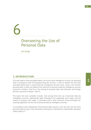 105
SIX
1. INTRODUCTION
This tool looks at how oversight bodies can ensure that intelligence services use personal
data in compliance with the law governing the services. It aims to explain the role that
oversight bodies play in examining how intelligence services store, access, and transfer
personal data. It does not address the collection of personal data by intelligence services
(covered in Hutton—Tool 5) or the sharing of personal data with domestic and foreign
partners (covered in Roach—Tool 7).
The topics this tool considers include: risks arising from the use of personal data by
intelligence services, appropriate legal frameworks for regulating such usage, and the
means to oversee such usage. It concludes with a brief summary of key principles for
enacting legislation on the use of personal data by intelligence services.
In accordance with widespread international legal practice, this tool will use the term
personal data to mean “any information relating to an identified or identifiable individual
(‘data subject’).”1
Overseeing the Use of
Personal Data
6
Ian Leigh
 