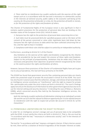 108 Overseeing Intelligence Services: A Toolkit
2. There shall be no interference by a public authority with the exercise of this right
except such as is in accordance with the law and is necessary in a democratic society
in the interests of national security, public safety or the economic well-being of the
country, for the prevention of disorder or crime, for the protection of health or morals,
or for the protection of the rights and freedoms of others.
The Charter of Fundamental Rights of the European Union is also significant in that it
contains explicit provisions for the protection of personal data that are binding on the
member states of the European Union (EU). Article 8 states:
1. Everyone has the right to the protection of personal data concerning him or her.
2. Such data must be processed fairly for specified purposes and on the basis of the
consent of the person concerned or some other legitimate basis laid down by law.
Everyone has the right of access to data which has been collected concerning him or
her, and the right to have it rectified.
3. Compliance with these rules shall be subject to control by an independent authority.
Furthermore, according to Article 52.1 of the Charter:
Any limitation on the exercise of the rights and freedoms recognised by this Charter
must be provided for by law and respect the essence of those rights and freedoms.
Subject to the principle of proportionality, limitations may be made only if they are
necessary and genuinely meet objectives of general interest recognised by the Union
or the need to protect the rights and freedoms of others.
However, because these provisions of the Charter of Fundamental Rights have yet to give
rise to any jurisprudence, this tool will focus primarily on the ECHR.
The ECtHR has found that government security files containing personal data are clearly
within the protected scope of private life enunciated in Article 8 of the ECHR. The court
has also found in several cases that the collection, storage, and release of personal data by
an intelligence service constitutes an “interference” with the right to respect for private
life—permissible only under the strict criteria set forth in Article 8.2. The court’s findings
apply not only to the disclosure of information to other government agencies but also to its
use for internal vetting and security clearance.3
In deciding the case of Rotaru v. Romania
(2000), which concerned security files held by the Romanian intelligence services, the
court found that:
both the storing by a public authority of information relating to an individual’s private
life and the use of it and the refusal to allow an opportunity for it to be refuted amount
to interference with the right to respect for private life secured in Article 8.1 of the
Convention.4
3.1 PERMISSIBLE LIMITATIONS ON THE RIGHT TO PRIVACY
In order for an intelligence service’s storage and use of personal data to be compatible
with the ECHR, it must satisfy the criteria set forth in Article 8.2. That is, the use must be
“in accordance with the law,” “necessary in a democratic society,” and “in the interests of
national security.”
The test for “in accordance with law” imposes a stringent criterion. If that criterion cannot
be met, there will be a violation of Article 8 regardless of the broader interests at stake.
 
