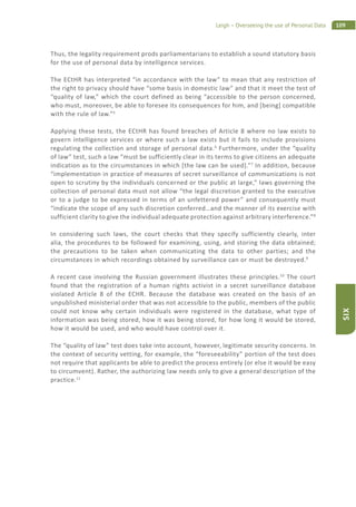 109Leigh – Overseeing the use of Personal Data
SIX
Thus, the legality requirement prods parliamentarians to establish a sound statutory basis
for the use of personal data by intelligence services.
The ECtHR has interpreted “in accordance with the law” to mean that any restriction of
the right to privacy should have “some basis in domestic law” and that it meet the test of
“quality of law,” which the court defined as being “accessible to the person concerned,
who must, moreover, be able to foresee its consequences for him, and [being] compatible
with the rule of law.”5
Applying these tests, the ECtHR has found breaches of Article 8 where no law exists to
govern intelligence services or where such a law exists but it fails to include provisions
regulating the collection and storage of personal data.6
Furthermore, under the “quality
of law” test, such a law “must be sufficiently clear in its terms to give citizens an adequate
indication as to the circumstances in which [the law can be used].”7
In addition, because
“implementation in practice of measures of secret surveillance of communications is not
open to scrutiny by the individuals concerned or the public at large,” laws governing the
collection of personal data must not allow “the legal discretion granted to the executive
or to a judge to be expressed in terms of an unfettered power” and consequently must
“indicate the scope of any such discretion conferred…and the manner of its exercise with
sufficient clarity to give the individual adequate protection against arbitrary interference.”8
In considering such laws, the court checks that they specify sufficiently clearly, inter
alia, the procedures to be followed for examining, using, and storing the data obtained;
the precautions to be taken when communicating the data to other parties; and the
circumstances in which recordings obtained by surveillance can or must be destroyed.9
A recent case involving the Russian government illustrates these principles.10
The court
found that the registration of a human rights activist in a secret surveillance database
violated Article 8 of the ECHR. Because the database was created on the basis of an
unpublished ministerial order that was not accessible to the public, members of the public
could not know why certain individuals were registered in the database, what type of
information was being stored, how it was being stored, for how long it would be stored,
how it would be used, and who would have control over it.
The “quality of law” test does take into account, however, legitimate security concerns. In
the context of security vetting, for example, the “foreseeability” portion of the test does
not require that applicants be able to predict the process entirely (or else it would be easy
to circumvent). Rather, the authorizing law needs only to give a general description of the
practice.11
 