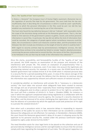 110 Overseeing Intelligence Services: A Toolkit
Once the clarity, accessibility, and foreseeability hurdles of the “quality of law” test
are passed, the ECHR requires an examination of the purpose and necessity of the
interference with private life. This entails an evaluation of proportionality—that is,
whether the interference is excessive, even if one takes into account the legitimate aim
of protecting national security. For example, in a recent case, the ECtHR found that the
Swedish government had violated Article 8 of the ECHR when it retained personal data
in a security file for a period exceeding thirty years. In view of the nature and age of the
information, the court did not accept the defence that the decision to continue storing
the information was supported by relevant and sufficient reasons of national security.15
In considering whether an interference with private life is “necessary in a democratic
society,” the court takes into account what safeguards have been created to oversee
the storage and use of personal data—especially those involving independent bodies.16
Where no safeguards exist to allow a person to protect his or her right to a private life,
the court will find a violation of Article 8. In Turek v. Slovakia (2006), for instance—a
case in which the applicant complained about being registered as a collaborator with the
former Czechoslovak Communist security agency, the issuing of a security clearance to
that effect, and the dismissal of his action challenging that registration—the court found
that the absence of a procedure by which the applicant could seek protection of his right
to a private life violated Article 8.17
Even when such a procedure exists in law, excessive delays in responding to requests
by members of the public for access to their information can be considered a violation
(because the safeguards are not effective). For example, in Haralambie v. Romania (2009),
the court found the Romanian government’s delay of six years in allowing access by the
applicant to his personal security file, created under the previous Communist regime,
violated his rights under Article 8 of the ECHR.18
The need therefore exists for clear legal limits to be placed on the collection and use of
personal data by intelligence services and for oversight bodies to ensure that the services
comply with laws regulating the management of such data. The UN special rapporteur on
Box 1: The “quality of law” test in practice
In Rotaru v. Romania12
the European Court of Human Rights examined a Romanian law on
the regulation of security files kept by the government. The court held that the law was
insufficiently clear in describing the circumstances in which it could be used—specifically,
the uses to which the personal information in the files could be put—nor did the law
establish any mechanism for monitoring the use of the information.
The Court also found the law defective because it did not “indicate” with reasonable clarity
the scope of the discretion being conferred on the Romanian government. That is, the law
failed to limit exercise of the government’s powers to gather, record, and archive personal
information in secret files. In particular, the law did not define the kind of information that
could be recorded, the categories of people against whom surveillance measures could be
taken, the circumstances in which such measures could be taken, and the procedures to be
followed. Nor did it include any limitations on the length of time for which it could be held.13
With regard to security archives kept by prerevolutionary intelligence services, the law
permitted these archives to be consulted but failed to include “explicit, detailed provisions
concerning the persons authorised to consult the files, the nature of the files, the procedure
to be followed or the use that may be made of the information thus obtained.”14
 