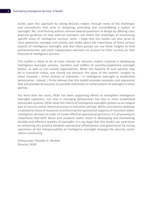 x Overseeing Intelligence Services: A Toolkit
builds upon this approach by taking decision makers through many of the challenges
and conundrums that arise in designing, amending and consolidating a system of
oversight. Yet, contributing authors venture beyond questions of design by offering clear
practical guidance on how external overseers can tackle the challenges of scrutinising
specific areas of intelligence services’ work. I hope that this toolkit can also serve to
raise awareness amongst civil society and media about the importance of these various
aspects of intelligence oversight, and that these groups can use these insights to hold
parliamentarians and other independent overseers to account for their scrutiny (or lack
thereof) of intelligence services.
This toolkit is likely to be of most interest for decision makers involved in developing
intelligence oversight systems, members and staffers of recently-established oversight
bodies, as well as civil society organisations. While the majority of such persons may
be in transition states, one should not discount the value of the authors’ insights to
those involved – either directly or indirectly – in intelligence oversight in established
democracies. Indeed, I firmly believe that this toolkit provides examples and arguments
that will provoke discussions on possible extensions or enhancement of oversight in these
polities.
For more than ten years, DCAF has been supporting efforts to strengthen intelligence
oversight capacities, not only in emerging democracies but also in more established
democratic systems. DCAF views the reform of intelligence oversight systems as an integral
part of security sector reform processes in transition settings. While some donors dedicate
a substantial share of resources to enhancing the operational capacity of transition states’
intelligence services (in order to create effective operational partners), it is of paramount
importance that both donor and recipient states invest in developing and maintaining
durable and effective systems of oversight. It is my hope that this toolkit can contribute
to redressing this balance between operational effectiveness and governance by raising
awareness of the indispensability of intelligence oversight amongst the security sector
reform community.
Ambassador Theodor H. Winkler
Director, DCAF
 