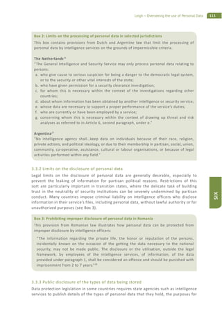 113Leigh – Overseeing the use of Personal Data
SIX
3.3.2 Limits on the disclosure of personal data
Legal limits on the disclosure of personal data are generally desirable, especially to
prevent the leaking of information for partisan political reasons. Restrictions of this
sort are particularly important in transition states, where the delicate task of building
trust in the neutrality of security institutions can be severely undermined by partisan
conduct. Many countries impose criminal liability on intelligence officers who disclose
information in their service’s files, including personal data, without lawful authority or for
unauthorized purposes (see Box 3).
3.3.3 Public disclosure of the types of data being stored
Data protection legislation in some countries requires state agencies such as intelligence
services to publish details of the types of personal data that they hold, the purposes for
Box 2: Limits on the processing of personal data in selected jurisdictions
This box contains provisions from Dutch and Argentine law that limit the processing of
personal data by intelligence services on the grounds of impermissible criteria.
The Netherlands26
“The General Intelligence and Security Service may only process personal data relating to
persons:
a. who give cause to serious suspicion for being a danger to the democratic legal system,
or to the security or other vital interests of the state;
b. who have given permission for a security clearance investigation;
c. for whom this is necessary within the context of the investigations regarding other
countries;
d. about whom information has been obtained by another intelligence or security service;
e. whose data are necessary to support a proper performance of the service’s duties;
f. who are currently or have been employed by a service;
g. concerning whom this is necessary within the context of drawing up threat and risk
analyses as referred to in Article 6, second paragraph, under e.”
Argentina27
“No intelligence agency shall…keep data on individuals because of their race, religion,
private actions, and political ideology, or due to their membership in partisan, social, union,
community, co-operative, assistance, cultural or labour organisations, or because of legal
activities performed within any field.”
Box 3: Prohibiting improper disclosure of personal data in Romania
This provision from Romanian law illustrates how personal data can be protected from
improper disclosure by intelligence officers:
“The information regarding the private life, the honor or reputation of the persons,
incidentally known on the occasion of the getting the data necessary to the national
security, may not be made public. The disclosure or the utilisation, outside the legal
framework, by employees of the intelligence services, of information, of the data
provided under paragraph 1, shall be considered an offence and should be punished with
imprisonment from 2 to 7 years.”28
 