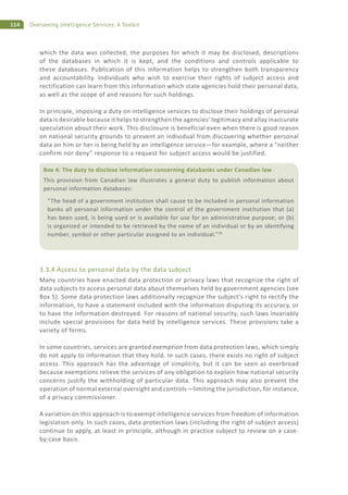 114 Overseeing Intelligence Services: A Toolkit
which the data was collected, the purposes for which it may be disclosed, descriptions
of the databases in which it is kept, and the conditions and controls applicable to
these databases. Publication of this information helps to strengthen both transparency
and accountability. Individuals who wish to exercise their rights of subject access and
rectification can learn from this information which state agencies hold their personal data,
as well as the scope of and reasons for such holdings.
In principle, imposing a duty on intelligence services to disclose their holdings of personal
data is desirable because it helps to strengthen the agencies’ legitimacy and allay inaccurate
speculation about their work. This disclosure is beneficial even when there is good reason
on national security grounds to prevent an individual from discovering whether personal
data on him or her is being held by an intelligence service—for example, where a “neither
confirm nor deny” response to a request for subject access would be justified.
3.3.4 Access to personal data by the data subject
Many countries have enacted data protection or privacy laws that recognize the right of
data subjects to access personal data about themselves held by government agencies (see
Box 5). Some data protection laws additionally recognize the subject’s right to rectify the
information, to have a statement included with the information disputing its accuracy, or
to have the information destroyed. For reasons of national security, such laws invariably
include special provisions for data held by intelligence services. These provisions take a
variety of forms.
In some countries, services are granted exemption from data protection laws, which simply
do not apply to information that they hold. In such cases, there exists no right of subject
access. This approach has the advantage of simplicity, but it can be seen as overbroad
because exemptions relieve the services of any obligation to explain how national security
concerns justify the withholding of particular data. This approach may also prevent the
operation of normal external oversight and controls—limiting the jurisdiction, for instance,
of a privacy commissioner.
A variation on this approach is to exempt intelligence services from freedom of information
legislation only. In such cases, data protection laws (including the right of subject access)
continue to apply, at least in principle, although in practice subject to review on a case-
by-case basis.
Box 4: The duty to disclose information concerning databanks under Canadian law
This provision from Canadian law illustrates a general duty to publish information about
personal information databases:
“The head of a government institution shall cause to be included in personal information
banks all personal information under the control of the government institution that (a)
has been used, is being used or is available for use for an administrative purpose; or (b)
is organized or intended to be retrieved by the name of an individual or by an identifying
number, symbol or other particular assigned to an individual.”29
 