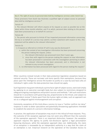 115Leigh – Overseeing the use of Personal Data
SIX
Other countries instead include in their data protection legislation exceptions based on
national security. These are narrower and more specific than exemptions, because they
place upon the intelligence service the burden to justify on a case-by-case basis why an
individual’s rights under the data protection laws should not apply.
Such legislation may grant individuals a prima facie right of subject access, exercised simply
by applying to an executive oversight body but also subject to restrictions designed to
safeguard ongoing investigations and protect sources and methods.31
(All such restrictions
should be in accordance with governing law, proportionate to the threat, and subject to
independent review.32
) Quite apart from the human rights at stake, such an approach can
act as a safeguard against mismanagement and corruption.
Commonly, exceptions of this kind allow a service to issue a “neither confirm nor deny”
response in order to deter speculative and potentially threatening applications intended
to establish the extent of a service’s information holdings.
In practice, the application of exceptions may result in the refusal of most requests. Thus,
the outcome of the exception approach may not seem very different than the outcome
of the exemption approach. There is an important distinction, however: the exception
approach requires the agency to justify non-disclosure against a legal presumption
favouring disclosure, while the exemption approach does not. Additionally, the claim
of an exception is reviewable by an independent authority in a way that the claim of
an exemption is not. Empirical research on the operation of the Canadian Access to
Box 5: The right of access to personal data held by intelligence services under Dutch law
These provisions from Dutch law illustrate a qualified right of subject access to personal
data held by intelligence services:30
“Article 47
1. The relevant Minister will inform anyone at his request as soon as possible but at the
latest within three months whether, and if so which, personal data relating to this person
have been processed by or on behalf of a service.”
“Article 48
1. The person who pursuant to Article 47 has inspected processed information concerning
him by or on behalf of a service may submit a written statement with respect to this. This
statement will be added to the relevant information.”
“Article 53
1. A request as referred to in Article 47 will in any case be dismissed if:
a. within the context of any investigation information has been processed concerning
the person making the request, unless:
i. the relevant information was processed more than 5 years ago,
ii. since then with regard to the person making the request no new information
has been processed in connection with the investigation pertaining to which
the relevant information has been processed, and is information is not
relevant to any current investigation;
b. no information has been processed with regard to the person making the request.”
 