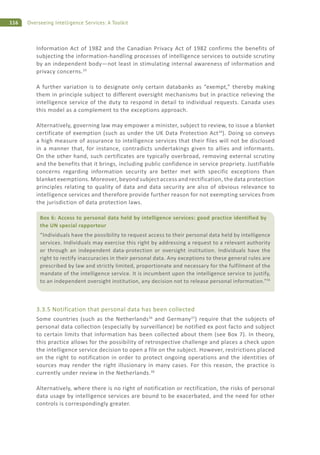 116 Overseeing Intelligence Services: A Toolkit
Information Act of 1982 and the Canadian Privacy Act of 1982 confirms the benefits of
subjecting the information-handling processes of intelligence services to outside scrutiny
by an independent body—not least in stimulating internal awareness of information and
privacy concerns.33
A further variation is to designate only certain databanks as “exempt,” thereby making
them in principle subject to different oversight mechanisms but in practice relieving the
intelligence service of the duty to respond in detail to individual requests. Canada uses
this model as a complement to the exceptions approach.
Alternatively, governing law may empower a minister, subject to review, to issue a blanket
certificate of exemption (such as under the UK Data Protection Act34
). Doing so conveys
a high measure of assurance to intelligence services that their files will not be disclosed
in a manner that, for instance, contradicts undertakings given to allies and informants.
On the other hand, such certificates are typically overbroad, removing external scrutiny
and the benefits that it brings, including public confidence in service propriety. Justifiable
concerns regarding information security are better met with specific exceptions than
blanket exemptions. Moreover, beyond subject access and rectification, the data protection
principles relating to quality of data and data security are also of obvious relevance to
intelligence services and therefore provide further reason for not exempting services from
the jurisdiction of data protection laws.
3.3.5 Notification that personal data has been collected
Some countries (such as the Netherlands36
and Germany37
) require that the subjects of
personal data collection (especially by surveillance) be notified ex post facto and subject
to certain limits that information has been collected about them (see Box 7). In theory,
this practice allows for the possibility of retrospective challenge and places a check upon
the intelligence service decision to open a file on the subject. However, restrictions placed
on the right to notification in order to protect ongoing operations and the identities of
sources may render the right illusionary in many cases. For this reason, the practice is
currently under review in the Netherlands.38
Alternatively, where there is no right of notification or rectification, the risks of personal
data usage by intelligence services are bound to be exacerbated, and the need for other
controls is correspondingly greater.
Box 6: Access to personal data held by intelligence services: good practice identified by
the UN special rapporteur
“Individuals have the possibility to request access to their personal data held by intelligence
services. Individuals may exercise this right by addressing a request to a relevant authority
or through an independent data-protection or oversight institution. Individuals have the
right to rectify inaccuracies in their personal data. Any exceptions to these general rules are
prescribed by law and strictly limited, proportionate and necessary for the fulfilment of the
mandate of the intelligence service. It is incumbent upon the intelligence service to justify,
to an independent oversight institution, any decision not to release personal information.”35
 