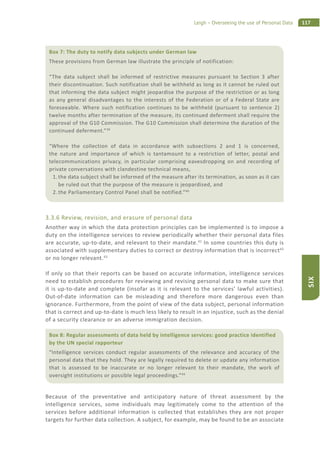 117Leigh – Overseeing the use of Personal Data
SIX
3.3.6 Review, revision, and erasure of personal data
Another way in which the data protection principles can be implemented is to impose a
duty on the intelligence services to review periodically whether their personal data files
are accurate, up-to-date, and relevant to their mandate.41
In some countries this duty is
associated with supplementary duties to correct or destroy information that is incorrect42
or no longer relevant.43
If only so that their reports can be based on accurate information, intelligence services
need to establish procedures for reviewing and revising personal data to make sure that
it is up-to-date and complete (insofar as it is relevant to the services’ lawful activities).
Out-of-date information can be misleading and therefore more dangerous even than
ignorance. Furthermore, from the point of view of the data subject, personal information
that is correct and up-to-date is much less likely to result in an injustice, such as the denial
of a security clearance or an adverse immigration decision.
Because of the preventative and anticipatory nature of threat assessment by the
intelligence services, some individuals may legitimately come to the attention of the
services before additional information is collected that establishes they are not proper
targets for further data collection. A subject, for example, may be found to be an associate
Box 7: The duty to notify data subjects under German law
These provisions from German law illustrate the principle of notification:
“The data subject shall be informed of restrictive measures pursuant to Section 3 after
their discontinuation. Such notification shall be withheld as long as it cannot be ruled out
that informing the data subject might jeopardise the purpose of the restriction or as long
as any general disadvantages to the interests of the Federation or of a Federal State are
foreseeable. Where such notification continues to be withheld (pursuant to sentence 2)
twelve months after termination of the measure, its continued deferment shall require the
approval of the G10 Commission. The G10 Commission shall determine the duration of the
continued deferment.”39
“Where the collection of data in accordance with subsections 2 and 1 is concerned,
the nature and importance of which is tantamount to a restriction of letter, postal and
telecommunications privacy, in particular comprising eavesdropping on and recording of
private conversations with clandestine technical means,
1. the data subject shall be informed of the measure after its termination, as soon as it can
be ruled out that the purpose of the measure is jeopardised, and
2. the Parliamentary Control Panel shall be notified.”40
Box 8: Regular assessments of data held by intelligence services: good practice identified
by the UN special rapporteur
“Intelligence services conduct regular assessments of the relevance and accuracy of the
personal data that they hold. They are legally required to delete or update any information
that is assessed to be inaccurate or no longer relevant to their mandate, the work of
oversight institutions or possible legal proceedings.”44
 