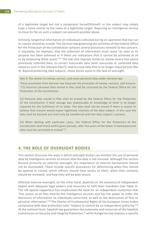 118 Overseeing Intelligence Services: A Toolkit
of a legitimate target but not a conspirator herself/himself; or the subject may simply
have a name similar to the name of a legitimate target. Requiring an intelligence service
to close its file on such a subject can prevent possible abuse.
Similarly, tangential information on individuals collected during an operation that has run
its course should be erased. The German law governing the activities of the Federal Office
for the Protection of the Constitution contains several provisions relevant to this concern.
It stipulates, for example, that the collection of information must cease “as soon as its
purpose has been achieved or if there are indications that it cannot be achieved at all
or by employing these assets.”45
The law also imposes duties to review (every five years)
previously collected data, to correct inaccurate data (with inaccurate or contested data
noted as such in the relevant files46
), and to erase data that is no longer required (see Box
9). Beyond protecting data subjects, these duties assist in the task of oversight.
4. THE ROLE OF OVERSIGHT BODIES
This section discusses the ways in which oversight bodies can monitor the use of personal
data by intelligence services to ensure that the data is not misused. Although the section
focuses primarily on external oversight, the importance of internal mechanisms should
not be overlooked. These include specific procedures for determining when files should
be opened or closed, which officers should have access to them, when their contents
should be reviewed, and how they will be kept secure.
Effective external oversight, on the other hand, depends on the existence of independent
bodies with adequate legal powers and resources to fulfil their mandates (see Table 2).
The UN special rapporteur has emphasized the need for an independent institution that
“has access to all files held by the intelligence services and has the power to order the
disclosure of information to individuals concerned, as well as the destruction of files or
personal information.”48
The Charter of Fundamental Rights of the European Union makes
compliance with data protection rules “subject to control by an independent authority.”49
At the national level, Swedish law guarantees the autonomy and resources of the Swedish
Commission on Security and Integrity Protection,50
while Hungarian law imposes a specific
Box 9: The duties to review, correct, and erase personal data under German law
These provisions from German law illustrate the principles of review, revision, and erasure:
“(1) Incorrect personal data stored in files shall be corrected by the Federal Office for the
Protection of the Constitution.
(2) Personal data stored in files shall be erased by the Federal Office for the Protection
of the Constitution if their storage was inadmissible or knowledge of them is no longer
required for the fulfillment of its tasks. The data shall not be erased if there is reason to
believe that erasure would impair legitimate interests of the data subject. In this case the
data shall be blocked and shall only be transferred with the data subject’s consent.
(3) When dealing with particular cases, the Federal Office for the Protection of the
Constitution shall check within given periods, after five years at the latest, if stored personal
data must be corrected or erased.”47
 