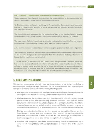 121Leigh – Overseeing the use of Personal Data
SIX
5. RECOMMENDATIONS
This section recommends principles that parliamentarians, in particular, can follow in
establishing an appropriate legal framework for the use of personal data by intelligence
services in a manner consistent with human rights obligations.
The legislative mandate of each intelligence service should specify the purposes for
which personal data can be lawfully gathered and files lawfully opened.
The law governing the intelligence services should establish effective controls on how
personal data is used and for how long it may be retained. These controls should
comply with internationally accepted data protection principles. Such law should also
require checks, carried out by independent personnel (that is, overseers external to
the intelligence community), in order to ensure that the controls are indeed effective.
The law governing the intelligence services should not exempt intelligence services
from domestic privacy and data protection laws. Instead, the services should be
permitted, when relevant to their mandate, to take advantage of exceptions to
disclosure regulations based on a limited concept of national security.
Whether such exceptions have been applied correctly should be determined by an
independent oversight body with appropriate access to relevant data in the service’s
files.
Box 11: Sweden’s Commission on Security and Integrity Protection
These provisions from Swedish law describe the responsibilities of the Commission on
Security and Integrity Protection (an expert oversight body):
“1. The Commission on Security and Integrity Protection (the Commission) shall supervise
the use by crime-fighting agencies of secret surveillance and qualified assumed identities
and associated activities.
The Commission shall also supervise the processing of data by the Swedish Security Service
under the Police Data Protection Act, particularly with regard to Section 5 of that Act.
The supervision shall aim in particular at ensuring that activities under the first and second
paragraphs are conducted in accordance with laws and other regulations.
2.The Commission shall exercise its supervision through inspections and other investigations.
The Commission may make statements on established circumstances and express its opinion
on the need for changes in the activities and shall strive to ensure that any deficiencies in
laws and other regulations are remedied.
3. At the request of an individual, the Commission is obliged to check whether he or she
has been the subject of secret surveillance or subject to processing of personal data as
defined in Section 1 and whether the use of secret surveillance and associated activities
or the processing of personal data was in accordance with laws and other regulations. The
Commission shall notify the individual that the check has been carried out.”57
 