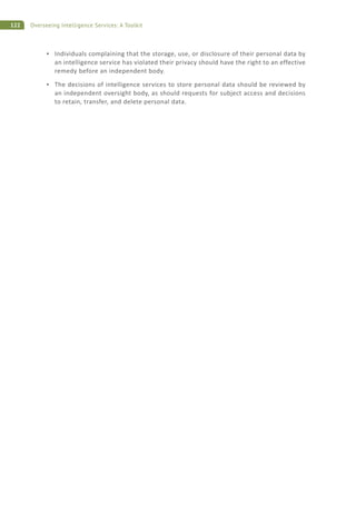 122 Overseeing Intelligence Services: A Toolkit
Individuals complaining that the storage, use, or disclosure of their personal data by
an intelligence service has violated their privacy should have the right to an effective
remedy before an independent body.
The decisions of intelligence services to store personal data should be reviewed by
an independent oversight body, as should requests for subject access and decisions
to retain, transfer, and delete personal data.
 