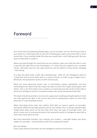 xi
As a child I was fascinated by kaleidoscopes, and as an adult I still am. All that you hold in
your hands is a small tube with at one end a frosted glass sealer and at the other a small
round hole. If you carefully shake the tube you usually hear a soft tinkling sound. But you
have no idea what is inside it.
When you look through the small hole you see nothing, unless you hold the tube in such
a way that the light falls on the frosted glass. It is then that you suddenly see a complex
mosaic. And when you turn the tube round you see the pattern of that mosaic changing
– fascinating.
In a way, this book looks a little like a kaleidoscope. After all, the intelligence world is
a black box that must be dealt with in a certain manner in order to gain insight into it.
Moreover, the perspective seems to shift continuously.
What the more observant viewer sees is nevertheless always worthwhile, and also
interesting to the extent that the viewer will want to share the insight she/he gains with
others. This is, for that matter, not as simple as it seems because the secrets of the tube in
which the intelligence world is contained simply may not be revealed just like that.
This book intends to provide a structure to supply tools enabling oversight bodies to hold
the tube against the light in the correct way and to subsequently report on what they
observed in a well-founded manner.
When describing these tools, the authors shed light on various aspects of oversight,
placing the different oversight systems next to one another, thus creating a kaleidoscopic
image which does justice to the fact that more than one type of oversight exists, and
which invites one to continuously look at the wonderful world of intelligence work with a
fresh and critical point of view.
Not only interested outsiders, but certainly also insiders – oversight bodies and those
subject to oversight – shall therefore profit from studying this book.
Bert van Delden
Chair, Dutch Review Committee on the Intelligence and Security Services
Foreword
 