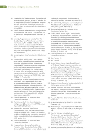 124 Overseeing Intelligence Services: A Toolkit
31. For example, see the Netherlands, Intelligence and
Security Services Act 2002, Ar cle 47; Sweden, Act
on Supervision of Certain Crime-Figh ng Ac vi es,
Ar cle 3; Switzerland, Loi fédérale ins tuant des
mesures visant au main en de la sûreté intérieure,
Ar cle 18 (1).
32. See for example, the Netherlands, Intelligence and
Security Services Act, Ar cles 53–56; Croa a, Act
on the Security Intelligence System, Ar cle 40 (2)
(3).
33. Ian Leigh, “Legal Access to Security Files: the
Canadian Experience,” Intelligence and Na onal
Security Vol. 12, No. 2 (1997), p. 126. For this
study, interviews were conducted with o cials
of the Canadian Security Intelligence Service, the
Informa on and Privacy Commissioners and their
sta , users of the legisla on, federal court judges,
and other experts.
34. United Kingdom, Data Protec on Act 1998, Sec on
28.
35. United Na ons Human Rights Council, Report
of the Special Rapporteur on the promo on and
protec on of human rights and fundamental
freedoms while countering terrorism: Compila on
of good prac ces on legal and ins tu onal
frameworks and measures that ensure respect
for human rights by intelligence agencies while
countering terrorism, including on their oversight,
United Na ons Document A/HRC/14/46 (17 May
2010), p. 23 (Prac ce 26).
36. Under Ar cle 34 of the Intelligence and Security
Services Act 2002, beginning ﬁve years a er
an intelligence service has exercised a special
inves ga ve power (and annually therea er), “the
relevant Minister will examine whether a report
of the event can be submi ed to the person with
regard to whom one of these special powers has
been exercised. If this is possible, this will take
place as soon as possible.”
37. Germany, Federal Act on Protec on of the
Cons tu on, Sec on 9.3.
38. The Netherlands, Review Commi ee on the
Intelligence and Security Services (CTIVD), Annual
Report 2010–2011, Chapter 4.
39. Germany, Act Restric ng the Privacy of
Correspondence, Posts and Telecommunica ons
(G10 Act), (June 26, 2001), Federal Law Gaze e I,
p. 1254, revised 2298, last amended by Ar cle 1 of
the Act of July 31, 2009, Federal Law Gaze e I, p.
2499, Sec on 12.1.
40. Germany, Federal Act on Protec on of the
Cons tu on, Sec on 9.3.
41. For example, see Germany, Federal Act on
Protec on of the Cons tu on, Sec on 14.2;
Germany, G10 Act, Sec ons 4.1 and 5; Switzerland,
Loi fédérale ins tuant des mesures visant au
main en de la sûreté intérieure, Ar cle 15 (1) (5).
42. The Netherlands, Intelligence and Security Services
Act 2002, Ar cle 43; Croa a, Act on the Security
Intelligence System, Ar cle 41(1).
43. Germany, Federal Act on Protec on of the
Cons tu on, Sec on 12.2.
44. United Na ons Human Rights Council, Report
of the Special Rapporteur on the promo on and
protec on of human rights and fundamental
freedoms while countering terrorism: Compila on
of good prac ces on legal and ins tu onal
frameworks and measures that ensure respect
for human rights by intelligence agencies while
countering terrorism, including on their oversight,
United Na ons Document A/HRC/14/46 (17 May
2010), p. 22 (Prac ce 24).
45. Germany, Federal Act on Protec on of the
Cons tu on, Sec on 9.1.
46. Ibid., Sec on 13.
47. Ibid., Sec on 12.
48. United Na ons Human Rights Council, Report
of the Special Rapporteur on the promo on and
protec on of human rights and fundamental
freedoms while countering terrorism: Compila on
of good prac ces on legal and ins tu onal
frameworks and measures that ensure respect
for human rights by intelligence agencies while
countering terrorism, including on their oversight,
United Na ons Document A/HRC/14/46 (17 May
2010), p. 22 (Prac ce 25).
49. European Union, Charter of Fundamental Rights of
the European Union, Ar cle 8.3.
50. Sweden, Ordinance containing instruc ons for
the Swedish Commission on Security and Integrity
Protec on, Sec ons 4–8 (on management and
decision making) and 12–13 (on resources and
support).
51. Hungary, Act on the Na onal Security Services,
Sec on 52.
52. Al-Nashif v. Bulgaria, No. 50963/99, ECHR, 2002,
Paragraph 136.
53. Associa on for European Integra on and Human
Rights v. Bulgaria, No. 62540/00, ECHR, Paragraph
100.
54. Hans De With and Erhard Kathmann,
“Parliamentary and Specialised Oversight of
Security and Intelligence Agencies in Germany,”
in Parliamentary Oversight of Security and
Intelligence Agencies in the European Union, Aidan
Wills and Mathias Vermeulen (Brussels: European
Parliament, 2011), Annex A, p. 220.
55. Norway, Instruc ons for Monitoring of Intelligence,
 