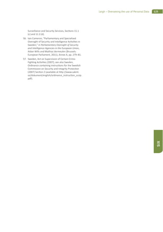 125Leigh – Overseeing the use of Personal Data
SIX
Surveillance and Security Services, Sec ons 11.1
(c) and 11.2 (d).
56. Iain Cameron, “Parliamentary and Specialised
Oversight of Security and Intelligence Ac vi es in
Sweden,” in Parliamentary Oversight of Security
and Intelligence Agencies in the European Union,
Aidan Wills and Mathias Vermeulen (Brussels:
European Parliament, 2011), Annex A, pp. 279–81.
57. Sweden, Act on Supervision of Certain Crime-
Figh ng Ac vi es (2007); see also Sweden,
Ordinance containing instruc ons for the Swedish
Commission on Security and Integrity Protec on
(2007) Sec on 2 (available at h p://www.sakint.
se/dokument/english/ordinance_instruc on_scsip.
pdf).
 