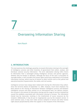 129
SEVEN
1. INTRODUCTION
This tool examines the challenges posed by increased information sharing to the oversight
of intelligence services and other branches of government that collect, analyze, and
distribute national security information.1
The term information sharing refers herein
to information that is exchanged among intelligence services and partner agencies,
whether they be foreign or domestic. Although the focus of this tool is principally on
oversight bodies, it also considers the human rights and privacy implications of increased
information sharing—which may be of interest to other entities such as the judicial and
executive branches of government, the media, and civil society.
Intelligence services have always been tasked with sharing the information they collect.
Since the terrorist attacks of September 11, 2001, however, much more emphasis has
been placed on the sharing of information between intelligence services and between
intelligence services and other entities on an international level. For obvious reasons,
the increase in the amount of information sharing and the range of services involved has
caused the problems associated with information sharing to increase. The information
shared may be inaccurate, resulting in the misdirection of scarce resources by the
recipient. Additionally, it may be put to inappropriate uses by the recipient service. In
some extreme cases, it may even make services complicit in torture and other human
rights abuses perpetrated by either the supplier or the recipient of the information.
Overseeing Information Sharing
7
Kent Roach
 