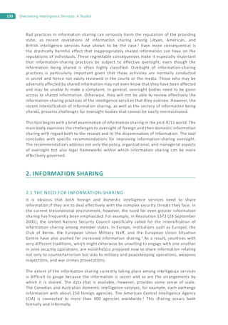 130 Overseeing Intelligence Services: A Toolkit
Bad practices in information sharing can seriously harm the reputation of the providing
state, as recent revelations of information sharing among Libyan, American, and
British intelligence services have shown to be the case.2
Even more consequential is
the drastically harmful effect that inappropriately shared information can have on the
reputations of individuals. These regrettable consequences make it especially important
that information-sharing practices be subject to effective oversight, even though the
information being shared is often highly classified. Oversight of information-sharing
practices is particularly important given that these activities are normally conducted
in secret and hence not easily reviewed in the courts or the media. Those who may be
adversely affected by shared information may not even know that they have been affected
and may be unable to make a complaint. In general, oversight bodies need to be given
access to shared information. Otherwise, they will not be able to review effectively the
information-sharing practices of the intelligence services that they oversee. However, the
recent intensification of information sharing, as well as the secrecy of information being
shared, presents challenges for oversight bodies that cannot be easily overestimated.
This tool begins with a brief examination of information sharing in the post-9/11 world. The
main body examines the challenges to oversight of foreign and then domestic information
sharing with regard both to the receipt and to the dissemination of information. The tool
concludes with specific recommendations for improving information-sharing oversight.
The recommendations address not only the policy, organizational, and managerial aspects
of oversight but also legal frameworks within which information sharing can be more
effectively governed.
2. INFORMATION SHARING
2.1 THE NEED FOR INFORMATION SHARING
It is obvious that both foreign and domestic intelligence services need to share
information if they are to deal effectively with the complex security threats they face. In
the current transnational environment, however, the need for even greater information
sharing has frequently been emphasized. For example, in Resolution 1373 (28 September
2001), the United Nations Security Council specifically called for the intensification of
information sharing among member states. In Europe, institutions such as Europol, the
Club of Berne, the European Union Military Staff, and the European Union Situation
Centre have also pushed for increased information sharing.3
As a result, countries with
very different traditions, which might otherwise be unwilling to engage with one another
in joint security operations, are nonetheless prepared now to share information relating
not only to counterterrorism but also to military and peacekeeping operations, weapons
inspections, and war crimes prosecutions.
The extent of the information sharing currently taking place among intelligence services
is difficult to gauge because the information is secret and so are the arrangements by
which it is shared. The data that is available, however, provides some sense of scale.
The Canadian and Australian domestic intelligence services, for example, each exchange
information with about 250 foreign agencies. The American Central Intelligence Agency
(CIA) is connected to more than 400 agencies worldwide.4
This sharing occurs both
formally and informally.
 