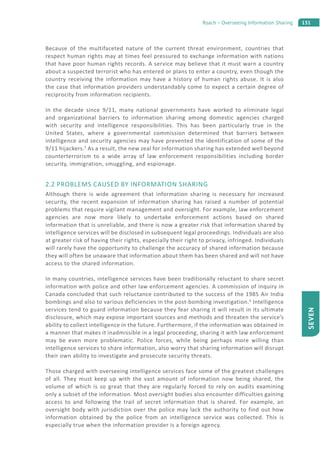 131Roach – Overseeing Information Sharing
SEVEN
Because of the multifaceted nature of the current threat environment, countries that
respect human rights may at times feel pressured to exchange information with nations
that have poor human rights records. A service may believe that it must warn a country
about a suspected terrorist who has entered or plans to enter a country, even though the
country receiving the information may have a history of human rights abuse. It is also
the case that information providers understandably come to expect a certain degree of
reciprocity from information recipients.
In the decade since 9/11, many national governments have worked to eliminate legal
and organizational barriers to information sharing among domestic agencies charged
with security and intelligence responsibilities. This has been particularly true in the
United States, where a governmental commission determined that barriers between
intelligence and security agencies may have prevented the identification of some of the
9/11 hijackers.5
As a result, the new zeal for information sharing has extended well beyond
counterterrorism to a wide array of law enforcement responsibilities including border
security, immigration, smuggling, and espionage.
2.2 PROBLEMS CAUSED BY INFORMATION SHARING
Although there is wide agreement that information sharing is necessary for increased
security, the recent expansion of information sharing has raised a number of potential
problems that require vigilant management and oversight. For example, law enforcement
agencies are now more likely to undertake enforcement actions based on shared
information that is unreliable, and there is now a greater risk that information shared by
intelligence services will be disclosed in subsequent legal proceedings. Individuals are also
at greater risk of having their rights, especially their right to privacy, infringed. Individuals
will rarely have the opportunity to challenge the accuracy of shared information because
they will often be unaware that information about them has been shared and will not have
access to the shared information.
In many countries, intelligence services have been traditionally reluctant to share secret
information with police and other law enforcement agencies. A commission of inquiry in
Canada concluded that such reluctance contributed to the success of the 1985 Air India
bombings and also to various deficiencies in the post-bombing investigation.6
Intelligence
services tend to guard information because they fear sharing it will result in its ultimate
disclosure, which may expose important sources and methods and threaten the service’s
ability to collect intelligence in the future. Furthermore, if the information was obtained in
a manner that makes it inadmissible in a legal proceeding, sharing it with law enforcement
may be even more problematic. Police forces, while being perhaps more willing than
intelligence services to share information, also worry that sharing information will disrupt
their own ability to investigate and prosecute security threats.
Those charged with overseeing intelligence services face some of the greatest challenges
of all. They must keep up with the vast amount of information now being shared, the
volume of which is so great that they are regularly forced to rely on audits examining
only a subset of the information. Most oversight bodies also encounter difficulties gaining
access to and following the trail of secret information that is shared. For example, an
oversight body with jurisdiction over the police may lack the authority to find out how
information obtained by the police from an intelligence service was collected. This is
especially true when the information provider is a foreign agency.
 