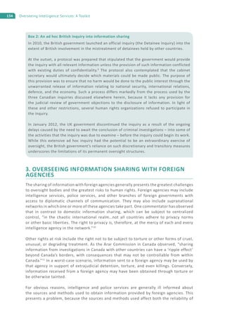 134 Overseeing Intelligence Services: A Toolkit
3. OVERSEEING INFORMATION SHARING WITH FOREIGN
AGENCIES
The sharing of information with foreign agencies generally presents the greatest challenges
to oversight bodies and the greatest risks to human rights. Foreign agencies may include
intelligence services, police services, and other branches of foreign governments with
access to diplomatic channels of communication. They may also include supranational
networks in which one or more of these agencies take part. One commentator has observed
that in contrast to domestic information sharing, which can be subject to centralized
control, “in the chaotic international realm…not all countries adhere to privacy norms
or other basic liberties. The right to privacy is, therefore, at the mercy of each and every
intelligence agency in the network.”10
Other rights at risk include the right not to be subject to torture or other forms of cruel,
unusual, or degrading treatment. As the Arar Commission in Canada observed, “sharing
information from investigations in Canada with other countries can have a ‘ripple effect’
beyond Canada’s borders, with consequences that may not be controllable from within
Canada.”11
In a worst-case scenario, information sent to a foreign agency may be used by
that agency in support of extrajudicial detention, torture, and even killings. Conversely,
information received from a foreign agency may have been obtained through torture or
be otherwise tainted.
For obvious reasons, intelligence and police services are generally ill informed about
the sources and methods used to obtain information provided by foreign agencies. This
presents a problem, because the sources and methods used affect both the reliability of
Box 2: An ad hoc British inquiry into information sharing
In 2010, the British government launched an official inquiry (the Detainee Inquiry) into the
extent of British involvement in the mistreatment of detainees held by other countries.
At the outset, a protocol was prepared that stipulated that the government would provide
the inquiry with all relevant information unless the provision of such information conflicted
with existing duties of confidentiality.9
The protocol also contemplated that the cabinet
secretary would ultimately decide which materials could be made public. The purpose of
this provision was to ensure that no harm would be done to the public interest through the
unwarranted release of information relating to national security, international relations,
defence, and the economy. Such a process differs markedly from the process used by the
three Canadian inquiries discussed elsewhere herein, because it lacks any provision for
the judicial review of government objections to the disclosure of information. In light of
these and other restrictions, several human rights organizations refused to participate in
the inquiry.
In January 2012, the UK government discontinued the inquiry as a result of the ongoing
delays caused by the need to await the conclusion of criminal investigations – into some of
the activities that the inquiry was due to examine – before the inquiry could begin its work.
While this extensive ad hoc inquiry had the potential to be an extraordinary exercise of
oversight, the British government’s reliance on such discretionary and transitory measures
underscores the limitations of its permanent oversight structures.
 