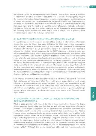 135Roach – Overseeing Information Sharing
SEVEN
the information and the recipient’s obligations to respect human rights. Similarly, providers
of information are often ill informed about the uses to which a foreign agency may put
the supplied information. Providing agencies sometimes attach caveats restricting the use
of shared information, but the providers have no way of ensuring that foreign partners
will heed the restrictions. International information sharing is sometimes subsumed by
state sovereignty and the need to protect the secrecy of sources, methods, and uses of
intelligence. Domestic oversight bodies may have jurisdiction over the sending agency or
the receiving agency but not both when one of these is foreign. Thus in practice, it can
oversee only one side of the exchange transaction.
3.1 BAD PRACTICES IN INTERNATIONAL INFORMATION SHARING
In recent times, the most notorious example of bad practice in international information
sharing has been the Maher Arar case. Following the 9/11 attacks, field investigators
with the Royal Canadian Mounted Police (RCMP) shared the contents of an investigative
database with officials of the US government. None of the information was screened in
advance for reliability or relevance, nor did the RCMP place any restrictions on its use.
A Canadian commission of inquiry subsequently determined that this information likely
played a role in Mr. Arar’s detention by the United States and his subsequent rendition to
Syria, where he was tortured. Significantly, the commission could not reach a definitive
finding because neither the US government nor the Syrian government cooperated with
the inquiry. Faced with assertions of state sovereignty, there is little an oversight body can
do to plumb the depths of secret international information sharing. Nevertheless, both
the Arar commission and a subsequent inquiry into the detention by Syria and Egypt of
three other Canadians found that questions sent to the Syrian and Egyptian authorities by
the RCMP and the Canadian Security Intelligence Service contributed to the torture of the
detainees by Syrian and Egyptian operatives.
Such findings present important cautionary tales as to what must be avoided. They warn
that intelligence services, even when faced with urgent circumstances, must screen
information before providing it to foreign partners. They must also, as necessary, attach
caveats to the information and place restrictions on its use. Furthermore, they should
refrain from sending follow-up investigatory requests, such as lists of questions, to foreign
partners whose interrogators are known to engage in torture or other forms of human
rights abuses.
3.2 GOOD PRACTICES BY INTELLIGENCE SERVICES IN INTERNATIONAL
INFORMATION SHARING
What is good practice with respect to international information sharing? To begin,
sharing agencies should make sure that they are well informed about their information
partners. The UN special rapporteur on the promotion and protection of human rights
and fundamental freedoms while countering terrorism has recommended that “before
entering into an intelligence-sharing agreement or sharing intelligence on an ad hoc basis,
intelligence services undertake an assessment of the counterpart’s record on human
rights and data protection, as well as the legal safeguards and institutional controls that
govern the counterpart. Before handing over information, intelligence services [should]
make sure that any shared intelligence is relevant to the recipient’s mandate, will be used
in accordance with the conditions attached and, will not be used for purposes that violate
human rights.”12
Although the special rapporteur addressed this recommendation to
 