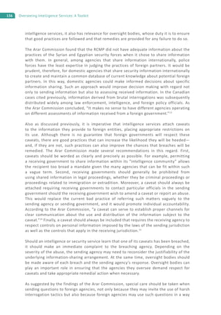 136 Overseeing Intelligence Services: A Toolkit
intelligence services, it also has relevance for oversight bodies, whose duty it is to ensure
that good practices are followed and that remedies are provided for any failure to do so.
The Arar Commission found that the RCMP did not have adequate information about the
practices of the Syrian and Egyptian security forces when it chose to share information
with them. In general, among agencies that share information internationally, police
forces have the least expertise in judging the practices of foreign partners. It would be
prudent, therefore, for domestic agencies that share security information internationally
to create and maintain a common database of current knowledge about potential foreign
partners. In this way, domestic agencies could make informed decisions about specific
information sharing. Such an approach would improve decision making with regard not
only to sending information but also to assessing received information. In the Canadian
cases cited previously, information derived from brutal interrogations was subsequently
distributed widely among law enforcement, intelligence, and foreign policy officials. As
the Arar Commission concluded, “It makes no sense to have different agencies operating
on different assessments of information received from a foreign government.”13
Also as discussed previously, it is imperative that intelligence services attach caveats
to the information they provide to foreign entities, placing appropriate restrictions on
its use. Although there is no guarantee that foreign governments will respect these
caveats, there are good practices that can increase the likelihood they will be heeded—
and, if they are not, such practices can also improve the chances that breaches will be
remedied. The Arar Commission made several recommendations in this regard. First,
caveats should be worded as clearly and precisely as possible. For example, permitting
a receiving government to share information within its “intelligence community” allows
the recipient too broad a mandate given the many agencies that can be fit within such
a vague term. Second, receiving governments should generally be prohibited from
using shared information in legal proceedings, whether they be criminal proceedings or
proceedings related to immigration or extradition. Moreover, a caveat should always be
attached requiring receiving governments to contact particular officials in the sending
government should the receiving government wish to amend a caveat or report an abuse.
This would replace the current bad practice of referring such matters vaguely to the
sending agency or sending government, and it would promote individual accountability.
According to the Arar Commission, “a caveat can serve to establish proper channels for
clear communication about the use and distribution of the information subject to the
caveat.”14
Finally, a caveat should always be included that requires the receiving agency to
respect controls on personal information imposed by the laws of the sending jurisdiction
as well as the controls that apply in the receiving jurisdiction.15
Should an intelligence or security service learn that one of its caveats has been breached,
it should make an immediate complaint to the breaching agency. Depending on the
severity of the abuse, the sending agency may need to reconsider the justifiability of the
underlying information-sharing arrangement. At the same time, oversight bodies should
be made aware of each breach and the sending agency’s response. Oversight bodies can
play an important role in ensuring that the agencies they oversee demand respect for
caveats and take appropriate remedial action when necessary.
As suggested by the findings of the Arar Commission, special care should be taken when
sending questions to foreign agencies, not only because they may invite the use of harsh
interrogation tactics but also because foreign agencies may use such questions in a way
 