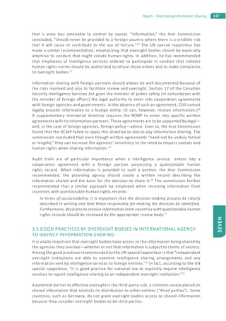 137Roach – Overseeing Information Sharing
SEVEN
that is even less amenable to control by caveat. “Information,” the Arar Commission
concluded, “should never be provided to a foreign country where there is a credible risk
that it will cause or contribute to the use of torture.”16
The UN special rapporteur has
made a similar recommendation, emphasizing that oversight bodies should be especially
attentive to conduct that might violate human rights. In addition, he has recommended
that employees of intelligence services ordered to participate in conduct that violates
human rights norms should be authorized to refuse those orders and to make complaints
to oversight bodies.17
Information sharing with foreign partners should always be well documented because of
the risks involved and also to facilitate review and oversight. Section 17 of the Canadian
Security Intelligence Services Act gives the minister of public safety (in consultation with
the minister of foreign affairs) the legal authority to enter into cooperation agreements
with foreign agencies and governments. In the absence of such an agreement, CSIS cannot
legally provide information to a foreign entity. (It can, however, receive information.)18
A supplementary ministerial directive requires the RCMP to enter into specific written
agreements with its information partners. These agreements are to be supported by legal—
and, in the case of foreign agencies, foreign policy—advice. Even so, the Arar Commission
found that the RCMP failed to apply this directive to day-to-day information sharing. The
commission concluded that even though written agreements “need not be unduly formal
or lengthy,” they can increase the agencies’ sensitivity to the need to respect caveats and
human rights when sharing information.19
Audit trails are of particular importance when a intelligence service enters into a
cooperation agreement with a foreign partner possessing a questionable human
rights record. When information is provided to such a partner, the Arar Commission
recommended, the providing agency should create a written record describing the
information shared and the basis for the decision to share it.20
The commission further
recommended that a similar approach be employed when receiving information from
countries with questionable human rights records:
In terms of accountability, it is important that the decision-making process be clearly
described in writing and that those responsible for making the decision be identified.
Furthermore, decisions to receive information from countries with questionable human
rights records should be reviewed by the appropriate review body.21
3.3 GOOD PRACTICES BY OVERSIGHT BODIES IN INTERNATIONAL AGENCY
TO AGENCY INFORMATION SHARING
It is vitally important that oversight bodies have access to the information being shared by
the agencies they oversee—whether or not that information is subject to claims of secrecy.
Among the good practices recommended by the UN special rapporteur is that “independent
oversight institutions are able to examine intelligence sharing arrangements and any
information sent by intelligence services to foreign entities.”22
In fact, according to the UN
special rapporteur, “it is good practice for national law to explicitly require intelligence
services to report intelligence-sharing to an independent oversight institution.”23
A potential barrier to effective oversight is the third-party rule, a common caveat placed on
shared information that restricts its distribution to other entities (“third parties”). Some
countries, such as Germany, do not grant oversight bodies access to shared information
because they consider oversight bodies to be third parties.
 