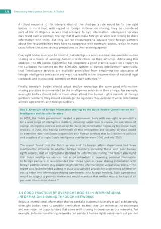 138 Overseeing Intelligence Services: A Toolkit
A robust response to this interpretation of the third-party rule would be for oversight
bodies to insist that, with regard to foreign information sharing, they be considered
part of the intelligence service that receives foreign information. Intelligence services
may resist such a position, fearing that it will make foreign services less willing to share
information with them. But they can be encouraged to educate their foreign partners
about the responsibilities they have to cooperate with oversight bodies, which in many
cases follow the same secrecy procedures as the receiving agency.
Oversight bodies must also be mindful that intelligence services sometimes use information
sharing as a means of avoiding domestic restrictions on their activities. Addressing this
problem, the UN special rapporteur has proposed a good practice based on a report by
the European Parliament on the ECHELON system of signals intelligence—specifically,
that “intelligence services are explicitly prohibited from employing the assistance of
foreign intelligence services in any way that results in the circumvention of national legal
standards and institutional controls on their own activities.”24
Finally, oversight bodies should adopt and/or encourage the same good information-
sharing practices recommended to the intelligence services in their charge. For example,
oversight bodies should inform themselves about the human rights records of foreign
partners. Similarly, they should encourage the agencies they oversee to enter into formal
written agreements with foreign partners.
3.4 GOOD PRACTICES BY OVERSIGHT BODIES IN INTERNATIONAL
INFORMATION SHARING THROUGH NETWORKS
Because international information sharing can take place multilaterally as well as bilaterally,
oversight bodies need to position themselves so that they can minimize the challenges
and maximize the opportunities that come with sharing information across networks. For
example, information-sharing networks can conduct human rights assessments of partner
Box 3: Oversight of foreign information sharing by the Dutch Review Committee on the
Intelligence and Security Services
In 2002, the Dutch government created a permanent body with oversight responsibility
for a wide range of intelligence matters, including jurisdiction to review the operations of
several intelligence services and access to the secret information necessary to conduct such
reviews. In 2009, this Review Committee on the Intelligence and Security Services issued
an extensive report on Dutch cooperation with foreign services that focused on the policies
and practices of a single Dutch intelligence service between 2002 and mid-2005.
The report found that the Dutch service and its foreign affairs department had been
insufficiently attentive to whether foreign partners, including those with poor human
rights records, met an appropriate standard for information sharing. The report also found
that Dutch intelligence services had acted unlawfully in providing personal information
to foreign partners. It recommended that these services cease sharing information with
foreign partners whom they suspect might use the information for unlawful purposes.25
The
report also recommended putting in place a structured process for determining whether or
not to enter into information-sharing agreements with foreign services. Such agreements
would be subject to periodic review and would mandate that written records be kept of all
personal information shared.26
 