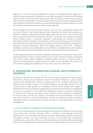 139Roach – Overseeing Information Sharing
SEVEN
agencies in a way that may be preferable to relying on individual member agencies to
make the same assessments. Networks can also exercise greater influence than individual
agencies when it comes to enforcing the human rights and privacy caveats that accompany
many information exchanges.27
Finally, networks have the potential to spread good practice
with regard to information reliability and oversight by requiring member agencies to meet
the standard set by those members with the best practices.
Some European information-sharing networks, such as those managed by Europol and
the Club of Berne, have indeed imposed high standards, and these have proven to be
beneficial. However, they have also encouraged some states to resort to less formal (and
even case-by-case) bilateral information sharing.28
To counter this tendency, oversight
bodies should employ a two-track approach, emphasizing the benefits of sharing
information within multilateral networks while at the same time paying close attention to
the information exchanges that take place under less transparent bilateral arrangements.
Although acquiring information about the foreign partners with which a domestic
intelligence service shares information can be difficult, oversight bodies need to obtain
this information and monitor foreign information-sharing agreements and practices.
For developing countries, the resources available to members of international information-
sharing networks provide a strong incentive to join, even if joining mandates compliance
with certain human rights standards. Oversight bodies can play an important role in
promoting membership by making themselves aware of the standards that need to be
met and encouraging the intelligence services they oversee to meet them.
4. OVERSEEING INFORMATION SHARING WITH DOMESTIC
AGENCIES
As discussed previously, following the 9/11 attacks, many governments have increased
information sharing among domestic partners—including intelligence, police, border,
customs, and transportation officials—believing that such increased sharing will help
prevent future terrorist attacks. In the United Kingdom, for example, Section 19 of the
Terrorism Act of 2008 granted UK intelligence services broad latitude with regard to
information sharing. It specifically authorized the disclosure of information to intelligence
services by any person. It also authorized intelligence services to disclose information
as necessary for the proper discharge of their functions, for the prevention or detection
of serious crimes, and for the purpose of furthering criminal proceedings. In this way,
the recent pressure to increase information sharing has resulted in greater disclosure
relating not only to potential security threats but also to crime prevention and criminal
investigations.
4.1 CHALLENGES OF DOMESTIC INFORMATION SHARING
From an oversight perspective, the disclosure of information to domestic partners raises
many of the same concerns discussed above in relation to international information
sharing. There are some additional concerns, however, that relate specifically to domestic
information sharing. The most important of these is the danger that jurisdictional
limitations may prevent the effective, coordinated review of domestic information sharing
because the oversight bodies involved do not have the legal authority to review all of the
 