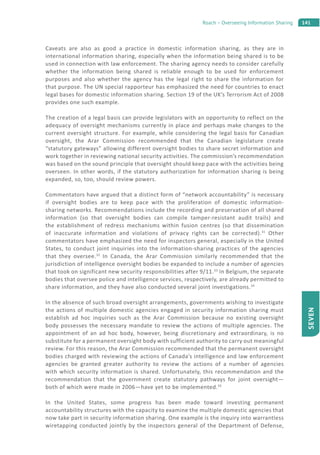 141Roach – Overseeing Information Sharing
SEVEN
Caveats are also as good a practice in domestic information sharing, as they are in
international information sharing, especially when the information being shared is to be
used in connection with law enforcement. The sharing agency needs to consider carefully
whether the information being shared is reliable enough to be used for enforcement
purposes and also whether the agency has the legal right to share the information for
that purpose. The UN special rapporteur has emphasized the need for countries to enact
legal bases for domestic information sharing. Section 19 of the UK’s Terrorism Act of 2008
provides one such example.
The creation of a legal basis can provide legislators with an opportunity to reflect on the
adequacy of oversight mechanisms currently in place and perhaps make changes to the
current oversight structure. For example, while considering the legal basis for Canadian
oversight, the Arar Commission recommended that the Canadian legislature create
“statutory gateways” allowing different oversight bodies to share secret information and
work together in reviewing national security activities. The commission’s recommendation
was based on the sound principle that oversight should keep pace with the activities being
overseen. In other words, if the statutory authorization for information sharing is being
expanded, so, too, should review powers.
Commentators have argued that a distinct form of “network accountability” is necessary
if oversight bodies are to keep pace with the proliferation of domestic information-
sharing networks. Recommendations include the recording and preservation of all shared
information (so that oversight bodies can compile tamper-resistant audit trails) and
the establishment of redress mechanisms within fusion centres (so that dissemination
of inaccurate information and violations of privacy rights can be corrected).31
Other
commentators have emphasized the need for inspectors general, especially in the United
States, to conduct joint inquiries into the information-sharing practices of the agencies
that they oversee.32
In Canada, the Arar Commission similarly recommended that the
jurisdiction of intelligence oversight bodies be expanded to include a number of agencies
that took on significant new security responsibilities after 9/11.33
In Belgium, the separate
bodies that oversee police and intelligence services, respectively, are already permitted to
share information, and they have also conducted several joint investigations.34
In the absence of such broad oversight arrangements, governments wishing to investigate
the actions of multiple domestic agencies engaged in security information sharing must
establish ad hoc inquiries such as the Arar Commission because no existing oversight
body possesses the necessary mandate to review the actions of multiple agencies. The
appointment of an ad hoc body, however, being discretionary and extraordinary, is no
substitute for a permanent oversight body with sufficient authority to carry out meaningful
review. For this reason, the Arar Commission recommended that the permanent oversight
bodies charged with reviewing the actions of Canada’s intelligence and law enforcement
agencies be granted greater authority to review the actions of a number of agencies
with which security information is shared. Unfortunately, this recommendation and the
recommendation that the government create statutory pathways for joint oversight—
both of which were made in 2006—have yet to be implemented.35
In the United States, some progress has been made toward investing permanent
accountability structures with the capacity to examine the multiple domestic agencies that
now take part in security information sharing. One example is the inquiry into warrantless
wiretapping conducted jointly by the inspectors general of the Department of Defense,
 