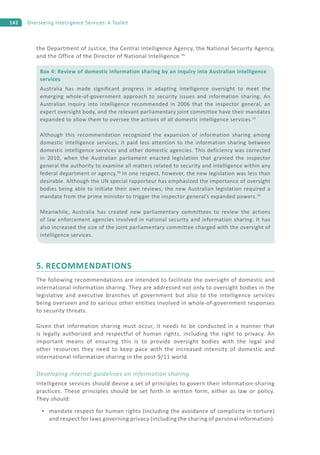 142 Overseeing Intelligence Services: A Toolkit
the Department of Justice, the Central Intelligence Agency, the National Security Agency,
and the Office of the Director of National Intelligence.36
5. RECOMMENDATIONS
The following recommendations are intended to facilitate the oversight of domestic and
international information sharing. They are addressed not only to oversight bodies in the
legislative and executive branches of government but also to the intelligence services
being overseen and to various other entities involved in whole-of-government responses
to security threats.
Given that information sharing must occur, it needs to be conducted in a manner that
is legally authorized and respectful of human rights, including the right to privacy. An
important means of ensuring this is to provide oversight bodies with the legal and
other resources they need to keep pace with the increased intensity of domestic and
international information sharing in the post-9/11 world.
Developing internal guidelines on information sharing
Intelligence services should devise a set of principles to govern their information-sharing
practices. These principles should be set forth in written form, either as law or policy.
They should:
mandate respect for human rights (including the avoidance of complicity in torture)
and respect for laws governing privacy (including the sharing of personal information).
Box 4: Review of domestic information sharing by an inquiry into Australian intelligence
services
Australia has made significant progress in adapting intelligence oversight to meet the
emerging whole-of-government approach to security issues and information sharing. An
Australian inquiry into intelligence recommended in 2006 that the inspector general, an
expert oversight body, and the relevant parliamentary joint committee have their mandates
expanded to allow them to oversee the actions of all domestic intelligence services.37
Although this recommendation recognized the expansion of information sharing among
domestic intelligence services, it paid less attention to the information sharing between
domestic intelligence services and other domestic agencies. This deficiency was corrected
in 2010, when the Australian parliament enacted legislation that granted the inspector
general the authority to examine all matters related to security and intelligence within any
federal department or agency.38
In one respect, however, the new legislation was less than
desirable. Although the UN special rapporteur has emphasized the importance of oversight
bodies being able to initiate their own reviews, the new Australian legislation required a
mandate from the prime minister to trigger the inspector general’s expanded powers.39
Meanwhile, Australia has created new parliamentary committees to review the actions
of law enforcement agencies involved in national security and information sharing. It has
also increased the size of the joint parliamentary committee charged with the oversight of
intelligence services.
 