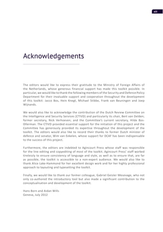 xiii
The editors would like to express their gratitude to the Ministry of Foreign Affairs of
the Netherlands, whose generous financial support has made this toolkit possible. In
particular, we would like to thank the following members of the Security and Defence Policy
Department for their invaluable support and cooperation throughout the development
of this toolkit: Jacco Bos, Hein Knegt, Michael Stibbe, Frank van Beuningen and Joep
Wijnands.
We would also like to acknowledge the contribution of the Dutch Review Committee on
the Intelligence and Security Services (CTIVD) and particularly its chair, Bert van Delden;
former secretary, Nick Verhoeven; and the Committee’s current secretary, Hilde Bos-
Ollerman. The CTIVD provided essential support for the initiation of this project and the
Committee has generously provided its expertise throughout the development of the
toolkit. The editors would also like to record their thanks to former Dutch minister of
defence and senator, Wim van Eekelen, whose support for DCAF has been indispensable
to the success of this project.
Furthermore, the editors are indebted to Agincourt Press whose staff was responsible
for the line editing and copyediting of most of the toolkit. Agincourt Press’ staff worked
tirelessly to ensure consistency of language and style, as well as to ensure that, are far
as possible, the toolkit is accessible to a non-expert audience. We would also like to
thank Alice Lake-Hammond for her excellent design work and for her highly professional
approach to layouting and typesetting the toolkit.
Finally, we would like to thank our former colleague, Gabriel Geisler Mesevage, who not
only co-authored the introductory tool but also made a significant contribution to the
conceptualisation and development of the toolkit.
Hans Born and Aidan Wills
Geneva, July 2012
Acknowledgements
 