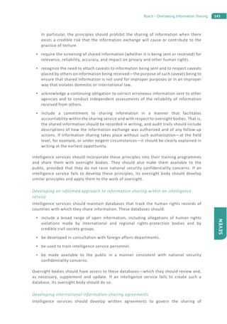 143Roach – Overseeing Information Sharing
SEVEN
In particular, the principles should prohibit the sharing of information when there
exists a credible risk that the information exchange will cause or contribute to the
practice of torture.
require the screening of shared information (whether it is being sent or received) for
relevance, reliability, accuracy, and impact on privacy and other human rights.
recognize the need to attach caveats to information being sent and to respect caveats
placed by others on information being received—the purpose of such caveats being to
ensure that shared information is not used for improper purposes or in an improper
way that violates domestic or international law.
acknowledge a continuing obligation to correct erroneous information sent to other
agencies and to conduct independent assessments of the reliability of information
received from others.
include a commitment to sharing information in a manner that facilitates
accountability within the sharing service and with respect to oversight bodies. That is,
the shared information should be recorded in writing, and audit trails should include
descriptions of how the information exchange was authorized and of any follow-up
actions. If information sharing takes place without such authorization—at the field
level, for example, or under exigent circumstances—it should be clearly explained in
writing at the earliest opportunity.
Intelligence services should incorporate these principles into their training programmes
and share them with oversight bodies. They should also make them available to the
public, provided that they do not raise national security confidentiality concerns. If an
intelligence service fails to develop these principles, its oversight body should develop
similar principles and apply them to the work of oversight.
Developing an informed approach to information sharing within an intelligence
service
Intelligence services should maintain databases that track the human rights records of
countries with which they share information. These databases should:
include a broad range of open information, including allegations of human rights
violations made by international and regional rights-protection bodies and by
credible civil society groups.
be developed in consultation with foreign affairs departments.
be used to train intelligence service personnel.
be made available to the public in a manner consistent with national security
confidentiality concerns.
Oversight bodies should have access to these databases—which they should review and,
as necessary, supplement and update. If an intelligence service fails to create such a
database, its oversight body should do so.
Developing international information-sharing agreements
Intelligence services should develop written agreements to govern the sharing of
 