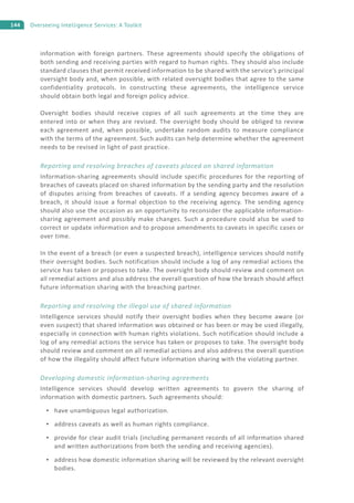 144 Overseeing Intelligence Services: A Toolkit
information with foreign partners. These agreements should specify the obligations of
both sending and receiving parties with regard to human rights. They should also include
standard clauses that permit received information to be shared with the service’s principal
oversight body and, when possible, with related oversight bodies that agree to the same
confidentiality protocols. In constructing these agreements, the intelligence service
should obtain both legal and foreign policy advice.
Oversight bodies should receive copies of all such agreements at the time they are
entered into or when they are revised. The oversight body should be obliged to review
each agreement and, when possible, undertake random audits to measure compliance
with the terms of the agreement. Such audits can help determine whether the agreement
needs to be revised in light of past practice.
Reporting and resolving breaches of caveats placed on shared information
Information-sharing agreements should include specific procedures for the reporting of
breaches of caveats placed on shared information by the sending party and the resolution
of disputes arising from breaches of caveats. If a sending agency becomes aware of a
breach, it should issue a formal objection to the receiving agency. The sending agency
should also use the occasion as an opportunity to reconsider the applicable information-
sharing agreement and possibly make changes. Such a procedure could also be used to
correct or update information and to propose amendments to caveats in specific cases or
over time.
In the event of a breach (or even a suspected breach), intelligence services should notify
their oversight bodies. Such notification should include a log of any remedial actions the
service has taken or proposes to take. The oversight body should review and comment on
all remedial actions and also address the overall question of how the breach should affect
future information sharing with the breaching partner.
Reporting and resolving the illegal use of shared information
Intelligence services should notify their oversight bodies when they become aware (or
even suspect) that shared information was obtained or has been or may be used illegally,
especially in connection with human rights violations. Such notification should include a
log of any remedial actions the service has taken or proposes to take. The oversight body
should review and comment on all remedial actions and also address the overall question
of how the illegality should affect future information sharing with the violating partner.
Developing domestic information-sharing agreements
Intelligence services should develop written agreements to govern the sharing of
information with domestic partners. Such agreements should:
have unambiguous legal authorization.
address caveats as well as human rights compliance.
provide for clear audit trials (including permanent records of all information shared
and written authorizations from both the sending and receiving agencies).
address how domestic information sharing will be reviewed by the relevant oversight
bodies.
 