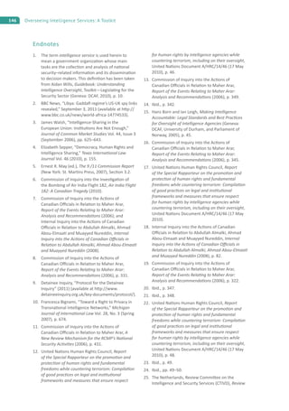146 Overseeing Intelligence Services: A Toolkit
Endnotes
1. The term intelligence service is used herein to
mean a government organiza on whose main
tasks are the collec on and analysis of na onal
security–related informa on and its dissemina on
to decision makers. This deﬁni on has been taken
from Aidan Wills, Guidebook: Understanding
Intelligence Oversight, Toolkit—Legisla ng for the
Security Sector (Geneva: DCAF, 2010), p. 10.
2. BBC News, “Libya: Gaddaﬁ regime’s US-UK spy links
revealed,” September 3, 2011 (available at h p://
www.bbc.co.uk/news/world-africa-14774533).
3. James Walsh, “Intelligence-Sharing in the
European Union: Ins tu ons Are Not Enough,”
Journal of Common Market Studies Vol. 44, Issue 3
(September 2006), pp. 625–643.
4. Elizabeth Sepper, “Democracy, Human Rights and
Intelligence Sharing,” Texas Interna onal Law
Journal Vol. 46 (2010), p. 155.
5. Ernest R. May (ed.), The 9 /11 Commission Report
(New York: St. Mar ns Press, 2007), Sec on 3.2.
6. Commission of Inquiry into the Inves ga on of
the Bombing of Air India Flight 182, Air India Flight
182: A Canadian Tragedy (2010).
7. Commission of Inquiry into the Ac ons of
Canadian O cials in Rela on to Maher Arar,
Report of the Events Rela ng to Maher Arar:
Analysis and Recommenda ons (2006); and
Internal Inquiry into the Ac ons of Canadian
O cials in Rela on to Abdullah Almalki, Ahmad
Abou-Elmaa and Muayyed Nureddin, Internal
Inquiry into the Ac ons of Canadian O cials in
Rela on to Abdullah Almalki, Ahmad Abou-Elmaa
and Muayyed Nureddin (2008).
8. Commission of Inquiry into the Ac ons of
Canadian O cials in Rela on to Maher Arar,
Report of the Events Rela ng to Maher Arar:
Analysis and Recommenda ons (2006), p. 331.
9. Detainee Inquiry, “Protocol for the Detainee
Inquiry” (2011) (available at h p://www.
detaineeinquiry.org.uk/key-documents/protocol/).
10. Francesca Bignami, “Toward a Right to Privacy in
Transna onal Intelligence Networks,” Michigan
Journal of Interna onal Law Vol. 28, No. 3 (Spring
2007), p. 674.
11. Commission of Inquiry into the Ac ons of
Canadian O cials in Rela on to Maher Arar, A
New Review Mechanism for the RCMP’s Na onal
Security Ac vi es (2006), p. 431.
12. United Na ons Human Rights Council, Report
of the Special Rapporteur on the promo on and
protec on of human rights and fundamental
freedoms while countering terrorism: Compila on
of good prac ces on legal and ins tu onal
frameworks and measures that ensure respect
for human rights by intelligence agencies while
countering terrorism, including on their oversight,
United Na ons Document A/HRC/14/46 (17 May
2010), p. 46.
13. Commission of Inquiry into the Ac ons of
Canadian O cials in Rela on to Maher Arar,
Report of the Events Rela ng to Maher Arar:
Analysis and Recommenda ons (2006), p. 349.
14. Ibid., p. 342.
15. Hans Born and Ian Leigh, Making Intelligence
Accountable: Legal Standards and Best Prac ces
for Oversight of Intelligence Agencies (Geneva:
DCAF, University of Durham, and Parliament of
Norway, 2005), p. 45.
16. Commission of Inquiry into the Ac ons of
Canadian O cials in Rela on to Maher Arar,
Report of the Events Rela ng to Maher Arar:
Analysis and Recommenda ons (2006), p. 345.
17. United Na ons Human Rights Council, Report
of the Special Rapporteur on the promo on and
protec on of human rights and fundamental
freedoms while countering terrorism: Compila on
of good prac ces on legal and ins tu onal
frameworks and measures that ensure respect
for human rights by intelligence agencies while
countering terrorism, including on their oversight,
United Na ons Document A/HRC/14/46 (17 May
2010).
18. Internal Inquiry into the Ac ons of Canadian
O cials in Rela on to Abdullah Almalki, Ahmad
Abou-Elmaa and Muayyed Nureddin, Internal
Inquiry into the Ac ons of Canadian O cials in
Rela on to Abdullah Almalki, Ahmad Abou-Elmaa
and Muayyed Nureddin (2008), p. 82.
19. Commission of Inquiry into the Ac ons of
Canadian O cials in Rela on to Maher Arar,
Report of the Events Rela ng to Maher Arar:
Analysis and Recommenda ons (2006), p. 322.
20. Ibid., p. 347.
21. Ibid., p. 348.
22. United Na ons Human Rights Council, Report
of the Special Rapporteur on the promo on and
protec on of human rights and fundamental
freedoms while countering terrorism: Compila on
of good prac ces on legal and ins tu onal
frameworks and measures that ensure respect
for human rights by intelligence agencies while
countering terrorism, including on their oversight,
United Na ons Document A/HRC/14/46 (17 May
2010), p. 48.
23. Ibid., p. 49.
24. Ibid., pp. 49–50.
25. The Netherlands, Review Commi ee on the
Intelligence and Security Services (CTIVD), Review
 