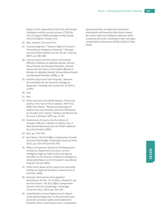 147Roach – Overseeing Information Sharing
SEVEN
Report on the coopera on of the GISS with foreign
intelligence and/or security services, CTIVD No.
22A (12 August 2009) (available at h p://www.
c vd.nl/?English), Sec on 14.2.
26. Ibid., Sec ons 14.6 and 14.15.
27. Francesca Bignami, “Toward a Right to Privacy in
Transna onal Intelligence Networks,” Michigan
Journal of Interna onal Law Vol. 28, No. 3 (Spring
2007), pp. 683–684.
28. Internal Inquiry into the Ac ons of Canadian
O cials in Rela on to Abdullah Almalki, Ahmad
Abou-Elmaa and Muayyed Nureddin, Internal
Inquiry into the Ac ons of Canadian O cials in
Rela on to Abdullah Almalki, Ahmad Abou-Elmaa
and Muayyed Nureddin (2008), p. 68.
29. Danielle Citron and Frank Pasquale, “Network
Accountability for the Domes c Intelligence
Apparatus,” Has ngs Law Journal Vol. 62 (2011),
p.1441.
30. Ibid.
31. Ibid.
32. Philip Heymann and Julie e Kayyem, Preserving
Liberty in the Face of Terror (Boston: MIT Press,
2005); Kent Roach, “Review and Oversight of
Na onal Security Ac vi es and Some Reﬂec ons
on Canada’s Arar Inquiry,” Cardozo Law Review Vol.
29, Issue 1 (October 2007), pp. 53–84.
33. Commission of Inquiry into the Ac ons of
Canadian O cials in Rela on to Maher Arar, A
New Review Mechanism for the RCMP’s Na onal
Security Ac vi es (2006).
34. Ibid., pp. 333–334.
35. Kent Roach, The 9/11 E ect: Compara ve Counter-
Terrorism (Cambridge: Cambridge University Press,
2011), pp. 416–420 and 455–459.
36. O ces of Inspectors General of the Department
of Defense, Department of Jus ce, Central
Intelligence Agency, Na onal Security Agency,
and O ce of the Director of Na onal Intelligence,
Unclassiﬁed Report on the President’s Surveillance
Program (10 July 2009).
37. Philip Flood, Report of the Inquiry into Australian
Intelligence Agencies (Canberra: Government of
Australia, 2004).
38. Australia, Na onal Security Legisla on
Amendment Act No. 127 of 2010, schedule 9; see
also Kent Roach, The 9/11 E ect: Compara ve
Counter-Terrorism (Cambridge: Cambridge
University Press, 2011), pp. 354–356.
39. United Na ons Human Rights Council, Report
of the Special Rapporteur on the promo on and
protec on of human rights and fundamental
freedoms while countering terrorism: Compila on
of good prac ces on legal and ins tu onal
frameworks and measures that ensure respect
for human rights by intelligence agencies while
countering terrorism, including on their oversight,
United Na ons Document A/HRC/14/46 (17 May
2010).
 