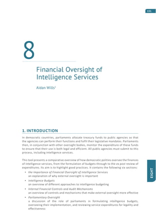 151
EIGHT
1. INTRODUCTION
In democratic countries, parliaments allocate treasury funds to public agencies so that
the agencies can perform their functions and fulfil their legislative mandates. Parliaments
then, in conjunction with other oversight bodies, monitor the expenditure of these funds
to ensure that their use is both legal and efficient. All public agencies must submit to this
process, including intelligence services.
This tool presents a comparative overview of how democratic polities oversee the finances
of intelligence services, from the formulation of budgets through to the ex post review of
expenditures. Its aim is to highlight good practices. It contains the following six sections:
the Importance of Financial Oversight of Intelligence Services
an explanation of why external oversight is important
Intelligence Budgets
an overview of different approaches to intelligence budgeting
Internal Financial Controls and Audit Mechanisms
an overview of controls and mechanisms that make external oversight more effective
Parliamentary Oversight
a discussion of the role of parliaments in formulating intelligence budgets,
overseeing their implementation, and reviewing service expenditures for legality and
effectiveness
Financial Oversight of
Intelligence Services
8
Aidan Wills1
 