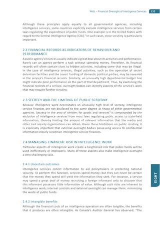 153Wills – Financial Oversight of Intelligence Services
EIGHT
Although these principles apply equally to all governmental agencies, including
intelligence services, some countries explicitly exclude intelligence services from certain
laws regulating the expenditure of public funds. One example is in the United States with
regard to the Central Intelligence Agency (CIA).2
In such cases, close scrutiny is particularly
important.
2.2 FINANCIAL RECORDS AS INDICATORS OF BEHAVIOUR AND
PERFORMANCE
A public agency’s finances usually indicate a great deal about its activities and performance.
Rarely can an agency perform a task without spending money. Therefore, its financial
records will often contain clues to hidden activities, including some that may be illegal.
In the case of intelligence services, illegal activities, such as the operation of secret
detention facilities and the covert funding of domestic political parties, may be revealed
in the service’s financial records. Similarly, an unusually high departmental budget line
might indicate poor performance on the part of that department. Thus, by examining the
financial records of a service, oversight bodies can identify aspects of the service’s work
that may require further scrutiny.
2.3 SECRECY AND THE LIMITING OF PUBLIC SCRUTINY
Because intelligence work necessitates an unusually high level of secrecy, intelligence
service finances are not disclosed to the same degree as those of other governmental
agencies. Secrecy in the area of tenders for goods and services3
is compounded by the
exclusion of intelligence services from most laws regulating public access to state-held
information, thereby limiting the amount of relevant information that the media and
other civil society organizations can obtain. Given these limitations on public scrutiny, it
is especially important that external oversight bodies possessing access to confidential
information closely scrutinize intelligence service finances.
2.4 MANAGING FINANCIAL RISK IN INTELLIGENCE WORK
Particular aspects of intelligence work create a heightened risk that public funds will be
used ineffectively or improperly. Many of these aspects also make intelligence oversight
a very challenging task.
2.4.1 Uncertain outcomes
Intelligence services collect information to aid policymakers in protecting national
security. To perform this function, services spend money; but they can never be certain
that the money they spend will yield the information they seek. For instance, a service
may spend a great deal of money recruiting a foreign informant only to discover that
this informant possesses little information of value. Although such risks are inherent to
intelligence work, internal controls and external oversight can manage them, minimizing
the waste of public funds.
2.4.2 Intangible benefits
Although the financial costs of an intelligence operation are often tangible, the benefits
that it produces are often intangible. As Canada’s Auditor General has observed, “The
 