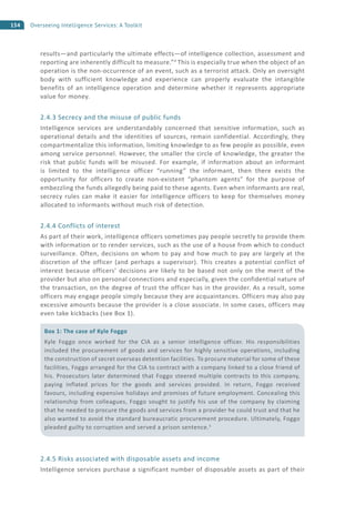 154 Overseeing Intelligence Services: A Toolkit
results—and particularly the ultimate effects—of intelligence collection, assessment and
reporting are inherently difficult to measure.”4
This is especially true when the object of an
operation is the non-occurrence of an event, such as a terrorist attack. Only an oversight
body with sufficient knowledge and experience can properly evaluate the intangible
benefits of an intelligence operation and determine whether it represents appropriate
value for money.
2.4.3 Secrecy and the misuse of public funds
Intelligence services are understandably concerned that sensitive information, such as
operational details and the identities of sources, remain confidential. Accordingly, they
compartmentalize this information, limiting knowledge to as few people as possible, even
among service personnel. However, the smaller the circle of knowledge, the greater the
risk that public funds will be misused. For example, if information about an informant
is limited to the intelligence officer “running” the informant, then there exists the
opportunity for officers to create non-existent “phantom agents” for the purpose of
embezzling the funds allegedly being paid to these agents. Even when informants are real,
secrecy rules can make it easier for intelligence officers to keep for themselves money
allocated to informants without much risk of detection.
2.4.4 Conflicts of interest
As part of their work, intelligence officers sometimes pay people secretly to provide them
with information or to render services, such as the use of a house from which to conduct
surveillance. Often, decisions on whom to pay and how much to pay are largely at the
discretion of the officer (and perhaps a supervisor). This creates a potential conflict of
interest because officers’ decisions are likely to be based not only on the merit of the
provider but also on personal connections and especially, given the confidential nature of
the transaction, on the degree of trust the officer has in the provider. As a result, some
officers may engage people simply because they are acquaintances. Officers may also pay
excessive amounts because the provider is a close associate. In some cases, officers may
even take kickbacks (see Box 1).
2.4.5 Risks associated with disposable assets and income
Intelligence services purchase a significant number of disposable assets as part of their
Box 1: The case of Kyle Foggo
Kyle Foggo once worked for the CIA as a senior intelligence officer. His responsibilities
included the procurement of goods and services for highly sensitive operations, including
the construction of secret overseas detention facilities. To procure material for some of these
facilities, Foggo arranged for the CIA to contract with a company linked to a close friend of
his. Prosecutors later determined that Foggo steered multiple contracts to this company,
paying inflated prices for the goods and services provided. In return, Foggo received
favours, including expensive holidays and promises of future employment. Concealing this
relationship from colleagues, Foggo sought to justify his use of the company by claiming
that he needed to procure the goods and services from a provider he could trust and that he
also wanted to avoid the standard bureaucratic procurement procedure. Ultimately, Foggo
pleaded guilty to corruption and served a prison sentence.5
 